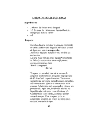 ARROZ INTEGRAL COM ERVAS

Ingredientes:

   •   2 xícaras de chá de arroz integral
   •   1/3 do maço de várias ervas frescas (hortelã,
       manjericão e cheio verde)
   •   sal

Preparo:

       Escolher, lavar e cozinhar o arroz, na proporção
       de uma xícara de chá de grãos para duas xícaras
       de água, em panela sem pressão.
       Adicionar pequena porção de sal, no final do
       cozimento.
       Lavar e picar bem as ervas frescas* (utilizando
       as folhas) e acrescentar ao arroz já pronto,
       cozido, misturando bem.
        Servir com gersal
                         Gersal

       Tempero preparado à base de sementes de
       gergelim e sal marinho, em geral, na proporção
       de 12:1 ou 20:1 respectivamente. Tosta-se as
       sementes de gergelim, numa frigideira sem óleo,
       até começarem a pipocar e tornarem-se mais
       escuras. Adicionar o sal, ao gergelim e tostar um
       pouco mais. Após isso, bater essa mistura no
       liquidificador, até obter consistência de pó.
       Guardar num vidro limpo, deixando esfriar
       antes de tampar. Esse tempero pode ser
       adicionado ao arroz, ao feijão, a outros grãos
       cozidos e também à sopa.

                           17
 