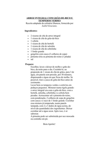 ARROZ INTEGRAL COM GRÃO-DE-BICO E
              TEMPEROS VERDES
 Receita adaptada da culinária libanesa, fornecida por
                  Isabel Graciano.

Ingredientes:

   •   2 xícaras de chá de arroz integral
   •   1 xícara de chá de grão-de-bico
   •   1 cebola
   •   1 xícara de chá de hortelã
   •   1 xícara de chá de salsinha
   •   1 xícara de chá de cebolinha
   •   1 limão grande
   •   gergelim com casca (2 colheres de sopa)
   •   pimenta-síria ou pimenta-do-reino (1 pitada)
   •   sal

Preparo:
     Escolher, lavar e deixar de molho o grão-de-
     bico, da noite para o dia. Cozinhá-lo, na
     proporção de 1 xícara de chá de grãos, para 3 de
     água, em panela sem pressão, por 30 minutos,
     dispensando a água em que ficou de molho. Se
     possível, tirar a casca do grão-de-bico antes do
     cozimento.
     Lavar bem os temperos verdes e cortá-los em
     pedaços pequenos. Misturar numa tigela grande:
     o arroz integral cru com o grão-de-bico, com a
     hortelã, salsinha, cebolinha e a cebola bem
     picadas. Acrescentar sal e pimenta-do-reino,
     com ponderação, 2 colheres de sopa de gergelim
     com casca e o suco de 1 limão grande. Cozinhar
     essa mistura já temperada, numa panela
     tampada, com 2 a 3 dedos de água acima, do
     nível (da quantidade) dos ingredientes. Deixar
     cozinhar até a água secar. Após isso, é só
     saborear.
     A pimenta pode ser substituída por noz moscada
     ou cominho em pó.

                    Bom Apetite!
 