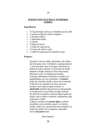 19


       FEIJÃO COM LEGUMES E TEMPEROS
                   VERDES

Ingredientes:

   •    1/2 kg de feijão carioca, ou fradinho ou de corda
   •    1 cenoura média de cultivo orgânico
   •    2 chuchus médios
   •    1 abobrinha média
   •    2 cebolas
   •    2 folhas de louro
   •    1 colher de sopa de sal
   •    1/2 maço de cheiro verde
   •    1 colher de sopa rasa de cominho em pó

Preparo:

        Escolher e lavar o feijão, deixando-o de molho,
        da noite para o dia. Cozinhá-lo, na proporção de
        1 xícara de grão, para 3 de água. Adicionar as
        folhas de louro, durante o cozimento do feijão.
        Quando o feijão começar a ficar mais macio,
        adicionar o sal e os legumes já lavados
        (cenoura, abobrinha e chuchu) e cortados em
        quadradinhos, ao seu cozimento. A cenoura
        pode ser colocada, desde o início do cozimento
        e não deve ser raspada com faca, mas sim
        lavada e escovada em água corrente. A
        abobrinha também não precisa ser descascada,
        só lavada com a escovinha em água corrente.
        No final do cozimento, amassar alguns grãos de
        feijão, com a colher e misturar o preparado, para
        engrossar o caldo.
        A parte, cozinhar com pouca água, a cebola
        picadinha, com cominho em pó e os cheiros
        verdes. Após isso, acrescentar esses temperos ao
        feijão já cozido com os legumes, deixando
        ferver um pouco mais.

                      Bom Apetite!

                            20
 