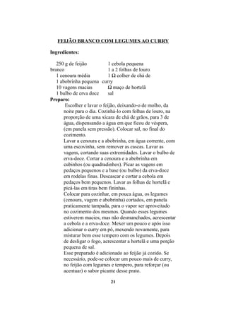 FEIJÃO BRANCO COM LEGUMES AO CURRY

Ingredientes:

   250 g de feijão            1 cebola pequena
branco                        1 a 2 folhas de louro
   1 cenoura média            1 ½ colher de chá de
   1 abobrinha pequena curry
   10 vagens macias           ½ maço de hortelã
   1 bulbo de erva doce       sal
Preparo:
        Escolher e lavar o feijão, deixando-o de molho, da
       noite para o dia. Cozinhá-lo com folhas de louro, na
       proporção de uma xícara de chá de grãos, para 3 de
       água, dispensando a água em que ficou de véspera,
       (em panela sem pressão). Colocar sal, no final do
       cozimento.
       Lavar a cenoura e a abobrinha, em água corrente, com
       uma escovinha, sem remover as cascas. Lavar as
       vagens, cortando suas extremidades. Lavar o bulbo de
       erva-doce. Cortar a cenoura e a abobrinha em
       cubinhos (ou quadradinhos). Picar as vagens em
       pedaços pequenos e a base (ou bulbo) da erva-doce
       em rodelas finas. Descascar e cortar a cebola em
       pedaços bem pequenos. Lavar as folhas de hortelã e
       picá-las em tiras bem fininhas.
       Colocar para cozinhar, em pouca água, os legumes
       (cenoura, vagem e abobrinha) cortados, em panela
       praticamente tampada, para o vapor ser aproveitado
       no cozimento dos mesmos. Quando esses legumes
       estiverem macios, mas não desmanchados, acrescentar
       a cebola e a erva-doce. Mexer um pouco e após isso
       adicionar o curry em pó, mexendo novamente, para
       misturar bem esse tempero com os legumes. Depois
       de desligar o fogo, acrescentar a hortelã e uma porção
       pequena de sal.
       Esse preparado é adicionado ao feijão já cozido. Se
       necessário, pode-se colocar um pouco mais de curry,
       no feijão com legumes e tempero, para reforçar (ou
       acentuar) o sabor picante desse prato.

                             21
 