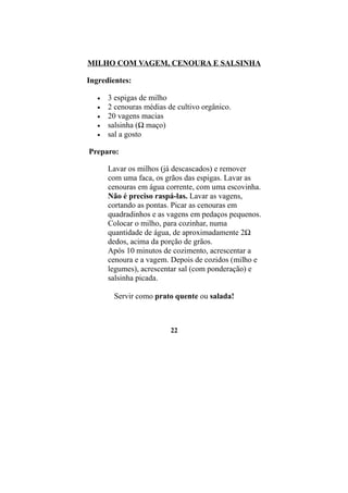 MILHO COM VAGEM, CENOURA E SALSINHA

Ingredientes:

   •   3 espigas de milho
   •   2 cenouras médias de cultivo orgânico.
   •   20 vagens macias
   •   salsinha (½ maço)
   •   sal a gosto

Preparo:

       Lavar os milhos (já descascados) e remover
       com uma faca, os grãos das espigas. Lavar as
       cenouras em água corrente, com uma escovinha.
       Não é preciso raspá-las. Lavar as vagens,
       cortando as pontas. Picar as cenouras em
       quadradinhos e as vagens em pedaços pequenos.
       Colocar o milho, para cozinhar, numa
       quantidade de água, de aproximadamente 2½
       dedos, acima da porção de grãos.
       Após 10 minutos de cozimento, acrescentar a
       cenoura e a vagem. Depois de cozidos (milho e
       legumes), acrescentar sal (com ponderação) e
       salsinha picada.

        Servir como prato quente ou salada!



                          22
 