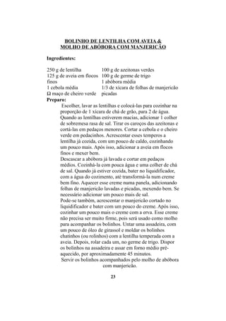 BOLINHO DE LENTILHA COM AVEIA &
      MOLHO DE ABÓBORA COM MANJERICÃO

Ingredientes:

250 g de lentilha           100 g de azeitonas verdes
125 g de aveia em flocos 100 g de germe de trigo
finos                       1 abóbora média
1 cebola média              1/3 de xícara de folhas de manjericão
½ maço de cheiro verde picadas
Preparo:
       Escolher, lavar as lentilhas e colocá-las para cozinhar na
      proporção de 1 xícara de chá de grão, para 2 de água.
      Quando as lentilhas estiverem macias, adicionar 1 colher
      de sobremesa rasa de sal. Tirar os caroços das azeitonas e
      cortá-las em pedaços menores. Cortar a cebola e o cheiro
      verde em pedacinhos. Acrescentar esses temperos a
      lentilha já cozida, com um pouco de caldo, cozinhando
      um pouco mais. Após isso, adicionar a aveia em flocos
      finos e mexer bem.
      Descascar a abóbora já lavada e cortar em pedaços
      médios. Cozinhá-la com pouca água e uma colher de chá
      de sal. Quando já estiver cozida, bater no liquidificador,
      com a água do cozimento, até transformá-la num creme
      bem fino. Aquecer esse creme numa panela, adicionando
      folhas de manjericão lavadas e picadas, mexendo bem. Se
      necessário adicionar um pouco mais de sal.
      Pode-se também, acrescentar o manjericão cortado no
      liquidificador e bater com um pouco do creme. Após isso,
      cozinhar um pouco mais o creme com a erva. Esse creme
      não precisa ser muito firme, pois será usado como molho
      para acompanhar os bolinhos. Untar uma assadeira, com
      um pouco de óleo de girassol e moldar os bolinhos
      chatinhos (ou rolinhos) com a lentilha temperada com a
      aveia. Depois, rolar cada um, no germe de trigo. Dispor
      os bolinhos na assadeira e assar em forno médio pré-
      aquecido, por aproximadamente 45 minutos.
       Servir os bolinhos acompanhados pelo molho de abóbora
                             com manjericão.

                               23
 