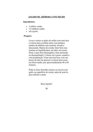ASSADO DE ABÓBORA COM MILHO

Ingredientes:

   •   3 milhos verdes
   •   1/2 abóbora média
   •   sal a gosto

Preparo:

       Lavar e retirar os grãos do milho com uma faca
       e colocar para cozinhar junto com pedaços
       médios da abóbora sem semente, lavada e
       descascada. Depois de cozida, bater bem essa
       mistura no liquidificador, até obter um creme
       firme e mais fino (homogêneo, bem misturado
       ou desmanchado). Colocar sal a gosto, usando-o
       com ponderação. Untar uma travessa, com um
       pouco de óleo de girassol e colocar para assar,
       em forno médio, por aproximadamente 40 a 60
       minutos.

       Pode-se fazer desenhos (traços ou riscos) com
       garfo, na superfície do creme, antes de assá-lo,
       para enfeitar o prato.



                     Bom Apetite!

                           24
 
