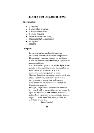 LEGUMES COM QUEIJO E ORÉGANO

Ingredientes:

   •    3 chuchus
   •    2 abobrinhas pequenas
   •    1 pimentão vermelho
   •    1 cebola pequena
   •    cheiro verde (1/3 de maço)
   •    mussarela (de boa qualidade)
   •    sal a gosto
   •    orégano

Preparo:

        Lavar os chuchus, as abobrinhas (com
        escovinha, embaixo da torneira) e o pimentão.
        Descascar os chuchus, e cortar em cubinhos.
        Cortar as abobrinhas (com casca) e o pimentão
        em quadradinhos.
        Cozinhar esses legumes, em pouca água, com a
        panela, praticamente tampada. Cozinhá-los, até
        ficarem macios, mas firmes, sem se
        desmancharem, nem perderem a cor.
        No final do cozimento, acrescentar a cebola e o
        cheiro verde bem picadinhos, e um pouco de
        sal. Misturar os temperos e os legumes,
        cozinhando um pouco mais, até a cebola ir
        ficando transparente.
        Desligar o fogo e colocar essa mistura numa
        travessa de vidro, umedecida com um pouco de
        água. Acrescentar fatias finas de mussarela,
        cobrindo os legumes e orégano sobre o queijo.
        Aquecer em forno médio, pré-aquecido, até
        derreter a mussarela.
                       Bom Apetite!

                           25
 