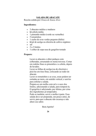SALADA DE ABACATE
Receita cedida por Cleuza de Souza Alves

Ingredientes:

   •   3 abacates médios e maduros
   •   ½ cebola média
   •   1 pimentão médio (verde ou vermelho)
   •   5 tomatinhos
   •   1 cacho de uvas verdes pequeno (Itália)
   •   ½ pé de acelga ou chicória de cultivo orgânico
   •   sal
   •   2 a 3 limões
   •   1 colher de sopa rasa de gergelim tostado

Preparo:

       Lavar os abacates e obter pedaços com
       colheradas, arrumando-os numa travessa. Cortar
       em rodelas finas os pimentões e a cebola, depois
       de lavados.
       Lavar as folhas de acelga (ou de chicória) e
       picá-las em tiras finas, colocando ao redor do
       abacate.
       Lavar os tomatinhos e as uvas, essas podem ser
       cortadas ao meio, em sentido vertical, e usá-los
       para enfeitar a salada.
       Prepara-se um molho com sal e o suco dos
       limões, adicionando a salada, para temperá-la.
       O gergelim é adicionado, por último, por cima
       dos ingredientes já temperados.
       Pode-se também, servir o molho à parte. Essa
       salada deve ser preparada, um pouco antes, de
       servir, para que o abacate não escureça e não
       altere seu sabor.

                     Bom Apetite!

                          26
 