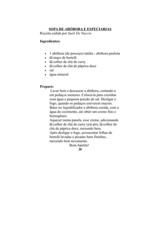 SOPA DE ABÓBORA E ESPECIARIAS
Receita cedida por Sueli De Nuccio

Ingredientes:


   •   1 abóbora (de pescoço) média - abóbora paulista
   •   ½ maço de hortelã
   •   ½ colher de chá de curry
   •   ½ colher de chá de páprica doce
   •   sal
   •   água mineral


Preparo:
      Lavar bem e descascar a abóbora, cortando-a
     em pedaços menores. Colocá-la para cozinhar
     com água e pequena porção de sal. Desligar o
     fogo, quando os pedaços estiverem macios.
     Bater no liquidificador a abóbora cozida, com a
     água do cozimento, até obter um creme fino e
     homogêneo.
     Aquecer numa panela, esse creme, adicionando
     ½ colher de chá de curry (em pó), ½ colher de
     chá de páprica doce, mexendo bem.
     Após desligar o fogo, acrescentar folhas de
     hortelã lavadas e picadas bem fininhas,
     mexendo bem novamente.
                   Bom Apetite!
                          28
 