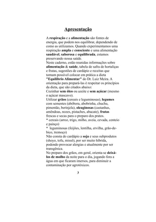 Apresentação
A respiração e a alimentação são fontes de
energia, que podem nos equilibrar, dependendo de
como as utilizamos. Quando experimentamos uma
respiração ampla e consciente e uma alimentação
saudável, saborosa e equilibrada, estamos
preservando nossa saúde.
Neste caderno, estão reunidas informações sobre
alimentação & saúde, tabela de safra de hortaliças
e frutas, sugestões de cardápio e receitas que
tornam possível colocar em prática a dieta
"Equilíbrio Alimentar" do Dr. Luiz Meira. A
orientação para prepará-las é respeitar os princípios
da dieta, que são citados abaixo:
Cozinhar sem óleo ou azeite e sem açúcar (mesmo
o açúcar mascavo).
Utilizar grãos (cereais e leguminosas), legumes
com sementes (abóbora, abobrinha, chuchu,
pimentão, berinjela), oleaginosas (castanhas,
amêndoas, nozes, pistaches, abacate), frutas
frescas e secas para o preparo dos pratos.
* cereais (arroz, trigo, milho, aveia, cevada, centeio
e painço)
* leguminosas (feijões, lentilha, ervilha, grão-de-
bico, tremoço)
Não consta do cardápio a soja e seus subprodutos
(shoyo, tofu, missô), por ser muito híbrida,
podendo provocar alergias e atualmente por ser
transgênica.
No preparo dos grãos, em geral, orienta-se deixá-
los de molho da noite para o dia, jogando fora a
água em que ficaram imersos, para diminuir a
contaminação por agrotóxicos.

                       3
 