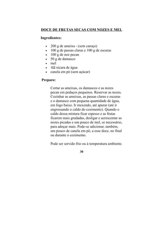 DOCE DE FRUTAS SECAS COM NOZES E MEL

Ingredientes:

   •   200 g de ameixa - (sem caroço)
   •   100 g de passas claras e 100 g de escuras
   •   100 g de noz pecan
   •   50 g de damasco
   •   mel
   •   1½ xícara de água
   •   canela em pó (sem açúcar)

Preparo:

       Cortar as ameixas, os damascos e as nozes
       pecan em pedaços pequenos. Reservar as nozes.
       Cozinhar as ameixas, as passas claras e escuras
       e o damasco com pequena quantidade de água,
       em fogo baixo. Ir mexendo, até apurar (até ir
       engrossando o caldo do cozimento). Quando o
       caldo dessa mistura ficar espesso e as frutas
       ficarem mais grudadas, desligar e acrescentar as
       nozes picadas e um pouco de mel, se necessário,
       para adoçar mais. Pode-se adicionar, também,
       um pouco de canela em pó, a esse doce, no final
       ou durante o cozimento.

       Pode ser servido frio ou à temperatura ambiente.

                          30
 