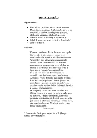 TORTA DE FEIJÃO

Ingredientes:

   •   Uma xícara e meia de aveia em flocos finos
   •   Duas xícaras e meia de feijão (azuki, carioca ou
       moyashi) já cozido, com legumes (chuchu,
       abobrinha, vagem ou abóbora), e cebola
   •   1/3 de 1 maço de hortelã (ou de coentro)
   •   1/3 de 1 maço de cheiro verde (ou de salsinha)
   •   óleo de Girassol

Preparo:

       Colocar a aveia em flocos finos em uma tigela
       (ou bacia) e ir adicionando, aos poucos,
       misturando com as mãos, até obter uma massa
       "grudenta", mas não de consistência mole
       demais. Untar uma assadeira ou travessa
       pequena, com um pouco de óleo. Molhar as
       mãos e ir assentando essa massa de aveia e
       água, numa camada fina, na assadeira.
       Colocar para assar em forno médio pré-
       aquecido, por 5 minutos, aproximadamente.
       Após isso, retirar do forno e colocar o recheio.
       Esse pode ser preparado com o feijão cozido
       com alguns legumes ou feijão com abóbora,
       cebola e cheiro verde e folhas de hortelã lavados
       e picados em pedacinhos.
       Os temperos verdes são acrescentados, por
       último, durante o preparo do recheio. Adiciona-
       se, portanto, o feijão temperado, com caldo
       grosso (consistência mais firme), sobre a crosta
       pré-assada e retorna-se ao forno, deixando assar,
       por aproximadamente 20 minutos até a crosta
       tornar-se crocante.
                      Bom Apetite!

* Essa receita é útil, para aproveitar o feijão que
sobrou de outra refeição.

                            31
 