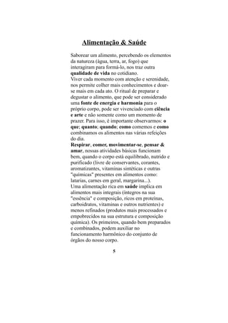 Alimentação & Saúde
Saborear um alimento, percebendo os elementos
da natureza (água, terra, ar, fogo) que
interagiram para formá-lo, nos traz outra
qualidade de vida no cotidiano.
Viver cada momento com atenção e serenidade,
nos permite colher mais conhecimentos e doar-
se mais em cada ato. O ritual de preparar e
degustar o alimento, que pode ser considerado
uma fonte de energia e harmonia para o
próprio corpo, pode ser vivenciado com ciência
e arte e não somente como um momento de
prazer. Para isso, é importante observarmos: o
que; quanto; quando; como comemos e como
combinamos os alimentos nas várias refeições
do dia.
Respirar, comer, movimentar-se, pensar &
amar, nossas atividades básicas funcionam
bem, quando o corpo está equilibrado, nutrido e
purificado (livre de conservantes, corantes,
aromatizantes, vitaminas sintéticas e outras
"químicas" presentes em alimentos como:
latarias, carnes em geral, margarina...).
Uma alimentação rica em saúde implica em
alimentos mais integrais (íntegros na sua
"essência" e composição, ricos em proteínas,
carboidratos, vitaminas e outros nutrientes) e
menos refinados (produtos mais processados e
empobrecidos na sua estrutura e composição
química). Os primeiros, quando bem preparados
e combinados, podem auxiliar no
funcionamento harmônico do conjunto de
órgãos do nosso corpo.

                   5
 