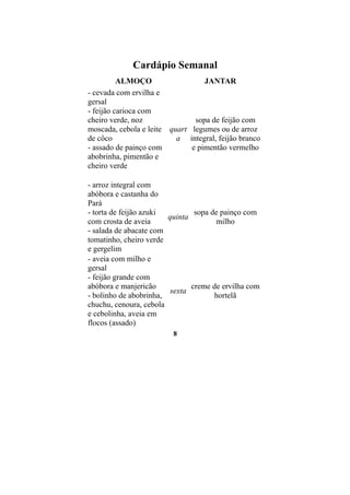 Cardápio Semanal
          ALMOÇO                  JANTAR
- cevada com ervilha e
gersal
- feijão carioca com
cheiro verde, noz              sopa de feijão com
moscada, cebola e leite quart legumes ou de arroz
de côco                   a integral, feijão branco
- assado de painço com        e pimentão vermelho
abobrinha, pimentão e
cheiro verde

- arroz integral com
abóbora e castanha do
Pará
- torta de feijão azuki         sopa de painço com
                        quinta
com crosta de aveia                   milho
- salada de abacate com
tomatinho, cheiro verde
e gergelim
- aveia com milho e
gersal
- feijão grande com
abóbora e manjericão           creme de ervilha com
                         sexta
- bolinho de abobrinha,               hortelã
chuchu, cenoura, cebola
e cebolinha, aveia em
flocos (assado)
                         8
 