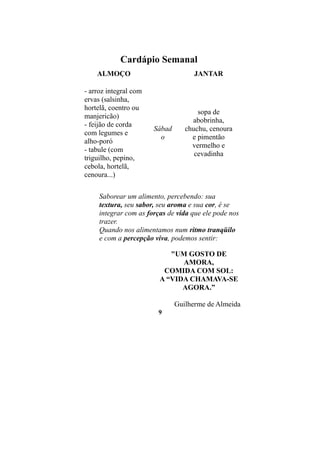 Cardápio Semanal
    ALMOÇO                           JANTAR

- arroz integral com
ervas (salsinha,
hortelã, coentro ou
                                      sopa de
manjericão)
                                    abobrinha,
- feijão de corda
                       Sábad      chuchu, cenoura
com legumes e
                         o          e pimentão
alho-poró
                                    vermelho e
- tabule (com
                                     cevadinha
triguilho, pepino,
cebola, hortelã,
cenoura...)

     Saborear um alimento, percebendo: sua
     textura, seu sabor, seu aroma e sua cor, é se
     integrar com as forças de vida que ele pode nos
     trazer.
     Quando nos alimentamos num ritmo tranqüilo
     e com a percepção viva, podemos sentir:

                            "UM GOSTO DE
                               AMORA,
                          COMIDA COM SOL:
                         A “VIDA CHAMAVA-SE
                               AGORA.”

                               Guilherme de Almeida
                        9
 
