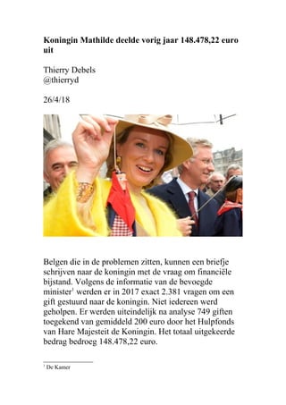 Koningin Mathilde deelde vorig jaar 148.478,22 euro
uit
Thierry Debels
@thierryd
26/4/18
Belgen die in de problemen zitten, kunnen een briefje
schrijven naar de koningin met de vraag om financiële
bijstand. Volgens de informatie van de bevoegde
minister1
werden er in 2017 exact 2.381 vragen om een
gift gestuurd naar de koningin. Niet iedereen werd
geholpen. Er werden uiteindelijk na analyse 749 giften
toegekend van gemiddeld 200 euro door het Hulpfonds
van Hare Majesteit de Koningin. Het totaal uitgekeerde
bedrag bedroeg 148.478,22 euro.
1
De Kamer
 