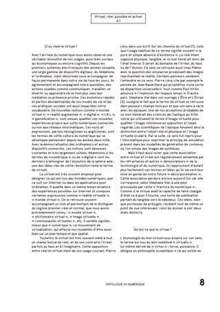 Virtuel, réel, possible et actuel
A.1
Lévy dans son écrit Sur les chemins du virtuel [1], note
que l’usage habituel de ce terme signifie souvent « la
pure et simple absence d’existence ». Le réel étant
supposé physique, tangible, le virtuel tiendrait donc de
l’état inverse. Il serait du domaine de l’irréel, du faux
ou de l’illusion. Ce sens se retrouve aussi chez Platon
avec la question des simulacres produisant des images
représentant la réalité. Certains penseurs semblent
l’entendre en ce sens. Pierre Lévy cite par exemple la
pensée de Jean Baudrillard qui prophétise « une sorte
de disparition universelle », tout comme Paul Virilio
annonce « l’implosion de l’espace temps ». D’autre
part, Stéphane Vial dans son ouvrage L’Être et L’Écran
[2], souligne le fait que le terme de virtuel se retrouve
dans plusieurs champs lexicaux et que son sens à varié
avec les époques. Une de nos acceptions probables de
ce mot viendrait des sciences de l’optique au XIXe
siècle qui utilisaient le terme d’image virtuelle pour
qualifier l’image rétinienne en opposition à l’objet
regardé. Les scientifiques de l’époque faisaient ainsi la
distinction entre l’objet réel et physique et l’image
virtuelle oculaire. Par la suite, ce sens fut repris pour
l’informatique pour exprimer le principe de simulation
présent dans les modalités de génération de contenus,
où l’on simule des images de synthèses.
	 Mais il faut aussi noter que cette association
entre virtuel et irréel est régulièrement alimentée par
les réfractaires et autres « dénonciateurs » de la
technologie et du numérique. Ils rapprochent d’autant
plus facilement ces termes et idées qu’ils servent leur
mise en garde de notre future « décorporéisation ».
Cette association perdure encore aujourd’hui car elle
correspond, selon Stéphane Vial, à une peur
provoquée par cette « fracture du numérique ».
Comme si le virtuel avait la capacité de faire changer
d’état ce à quoi il touche, une sorte de sublimation
partant du tangible vers le nébuleux. Ces idées, bien
que porteuses de préjugés, recèlent tout de même un
point de vue intéressant, celui de donner à voir deux
états distincts.
		 D’où vient le virtuel ?
Avec l’arrivée du numérique nous avons observé une
véritable révolution de nos usages, aussi bien sociaux
qu’économiques ou encore cognitifs. Depuis les
premiers systèmes électroniques des années soixante,
une large gamme de dispositifs digitaux, du téléphone
à l’ordinateur, vient désormais nous accompagner de
façon permanente dans notre vie de tous les jours. Ils
agrémentent et accompagnent notre quotidien, des
actions usuelles comme communiquer, travailler, se
divertir ou apprendre ne se font plus sans leur
médiation ou présence proche. Ces évolutions rapides
et parfois déstabilisantes de nos modes de vie et de
nos pratiques sociales ont aussi impactées notre
vocabulaire. De nouvelles notions comme « monde
virtuel », « réalité augmentée », « digital », « I.R.L »,
« gamefication », sont venues qualifier ces nouvelles
expériences propre aux outils numériques connectés
ou non aux réseaux informatiques. Ces mots et
expressions, parfois néologismes ou anglicismes, sont
les termes de cette culture du numérique qui se
développe pleinement depuis les années deux mille.
Avec la démocratisation des ordinateurs et autres
dispositifs connectés, ces notions sont devenues
courantes et très largement usitées. Néanmoins si les
termes de « numérique » ou de « digital » sont les
derniers à témoigner de l’évolution de la sphère web ;
une des idées clés de cette révolution reste le terme
de virtuel.
	 Le virtuel est très souvent employé pour
désigner ce qui est issu des mondes numériques, que
ce soit sur Internet ou dans les applications pour
ordinateur. Il qualifie dans un même temps la nature
des expériences possibles sur Internet et compose
certaines expressions comme « réalité virtuelle »,
« monde virtuel ». On le retrouve souvent
accompagnant un nom et permettant de le distinguer
du régime premier, réel et normal, que nous avons
précédemment connu : « musée virtuel », 
« dictionnaire virtuel », « image virtuelle »,
« communautés virtuelles », etc. Il semble signifier,
mieux que « numérique », ce mouvement de
virtualisation, qui affecte nos modalités d’être aussi
bien sur un plan temporel que spatial.
	 Toutefois le virtuel est très souvent mêlé à tout
un champ lexical du réel, et de son contraire l’irréel,
parfois au faux et à l’imaginaire. Cette opposition
entre réel et virtuel vient de son usage courant. Pierre
8ONTOLOGIE DU NUMÉRIQUE
		 Qu’est ce que le virtuel ?
L’étymologie du mot virtuel nous éclaire sur son sens,
le terme est issu du latin médiéval « virtualis »
lui-même dérivé de « virtus » : force, puissance. Il
désigne en philosophie scolastique « ce qui existe en
 