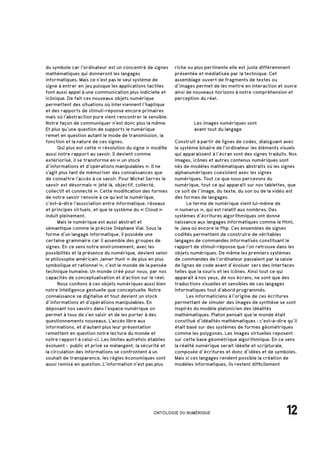 12ONTOLOGIE DU NUMÉRIQUE
		 Les images numériques sont
		 avant tout du langage
Construit à partir de lignes de codes, dialoguant avec
le système binaire de l’ordinateur les éléments visuels
qui apparaissent à l’écran sont des signes traduits. Nos
images, icônes et autres contenus numériques sont
nés de modèles mathématiques abstraits où les signes
alphanumériques coexistent avec les signes
numériques. Tout ce que nous percevons du
numérique, tout ce qui apparaît sur nos tablettes, que
ce soit de l’image, du texte, du son ou de la vidéo est
des formes de langages.
	 Le terme de numérique vient lui-même de
« numerus », qui est relatif aux nombres. Des
systèmes d’écritures algorithmiques ont donné
naissance aux langages informatiques comme le Html,
le Java où encore le Php. Ces ensembles de signes
codifiés permettent de construire de véritables
langages de commandes informatisés constituant le
rapport de stimuli-réponse que l’on retrouve dans les
objets numériques. De même les premiers systèmes
de commandes de l’ordinateur passaient par la saisie
de lignes de code avant d’évoluer vers des interfaces
telles que la souris et les icônes. Ainsi tout ce qui
apparait à nos yeux, de nos écrans, ne sont que des
traductions visuelles et sensibles de ces langages
informatiques tout d’abord programmés.
	 Les informaticiens à l’origine de ces écritures
permettant de simuler des images de synthèse se sont
inspirés du modèle platonicien des idéalités
mathématiques. Platon pensait que le monde était
constitué d’idéalités mathématiques : c’est-à-dire qu’il
était basé sur des systèmes de formes géométriques
comme les polygones. Les images virtuelles reposent
sur cette base géométrique algorithmique. En ce sens
la réalité numérique serait idéelle et scripturale,
composée d’écritures et donc d’idées et de symboles.
Mais si ces langages rendent possible la création de
modèles informatiques, ils restent difficilement
du symbole car l’ordinateur est un concentré de signes
mathématiques qui donneront les langages
informatiques. Mais ce n’est pas le seul système de
signe à entrer en jeu puisque les applications tactiles
font aussi appel à une communication plus indicielle et
icônique. De fait ces nouveaux objets numérique
permettent des situations où interviennent l’haptique
et des rapports de stimuli-réponse encore primaires
mais où l’abstraction pure vient rencontrer le sensible.
Notre façon de communiquer n’est donc plus la même.
Et plus qu’une question de supports le numérique
remet en question autant le mode de transmission, la
fonction et la nature de ces signes.
	 Qui plus est cette « révolution du signe » modifie
aussi notre rapport au savoir. Il devient comme
extériorisé, il se transforme en « un stock
d’informations et d’opérations manipulables ». Il ne
s’agit plus tant de mémoriser des connaissances que
de connaître l’accès à ce savoir. Pour Michel Serres le
savoir est désormais « jeté là, objectif, collecté,
collectif et connecté ». Cette modification des formes
de notre savoir renvoie à ce qu’est le numérique,
c’est-à-dire l’association entre informatique, réseaux
et principes virtuels, et que le système du « Cloud »
induit pleinement.
	 Mais le numérique est aussi abstrait et
sémantique comme le précise Stéphane Vial. Sous la
forme d’un langage informatique, il possède une
certaine grammaire car il assemble des groupes de
signes. En ce sens notre environnement, avec les
possibilités et la présence du numérique, devient selon
le philosophe américain Jamer Hunt « de plus en plus
symbolique et rationnel », c’est le monde de la pensée
technique humaine. Un monde créé pour nous, par nos
capacités de conceptualisation et d’action sur le réel.
	 Nous confions à ces objets numériques aussi bien
notre intelligence gestuelle que conceptuelle. Notre
connaissance se digitalise et tout devient un stock
d’informations et d’opérations manipulables. En
déposant nos savoirs dans l’espace numérique on
permet à tous de s’en saisir et de les porter à des
questionnements nouveaux. L’accès libre aux
informations, et d’autant plus leur présentation
remettent en question notre lecture du monde et
notre rapport à celui-ci. Les limites autrefois établies
évoluent : public et privé se mélangent, la sécurité et
la circulation des informations se confrontent à un
souhait de transparence, les règles économiques sont
aussi remise en question. L’information n’est pas plus
riche ou plus pertinente elle est juste différemment
présentée et médiatisée par la technique. Cet
assemblage ouvert de fragments de textes ou
d’images permet de les mettre en interaction et ouvre
ainsi de nouveaux horizons à notre compréhension et
perception du réel.
 
