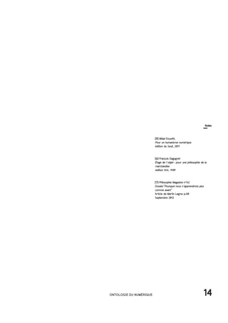 14ONTOLOGIE DU NUMÉRIQUE
[5] Milad Doueihi,
Pour un humanisme numérique
édition du Seuil, 2011
[6] François Dagognet
Éloge de l’objet : pour une philosophie de la
marchandise
édition Vrin, 1989
[7] Philosophie Magazine n°62
Dossier"Pourquoi nous n'apprendrons plus
comme avant"
Article de Martin Legros p.40
Septembre 2012
Notes
 
