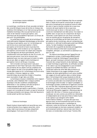 15 ONTOLOGIE DU NUMÉRIQUE
le numérique comme milieu perceptif
C.1
		 La technique comme médiation
		 de notre perception
Le numérique, constitué du virtuel, possède certaines
des caractéristiques issues de la mise en réseaux des
systèmes informatiques on ne l’éprouve que grâce à la
médiation technique. Elle nous permet de nous en
saisir et de l’amener à notre perception, sans
interfaces pas de possibilité d’éprouver ce virtuel, de
parcourir ses potentialités.
	 Le numérique est un produit de la technique. De
cette affirmation Stéphane Vial développe un lien entre
technique et perception, pour lui « la technique est
une forme où se coule la perception ». Notre
perception se formerait à travers la production
technique. Mais cette incidence sur nos capacités
perceptives concerne donc les objets avec lesquels
nous interagissons de façon permanente, ainsi ils
conditionnent notre perception du réel. En ce sens, ce
que nous percevons, nous ne le recevons plus
seulement avec nos sens mais aussi à travers le cadre
des écrans. Mais ce rapport entre technique et
perception n’est en vérité pas si nouveau.
	 Voir le monde c’est le percevoir mais pour
comprendre le réel il faut l’éprouver. Ainsi même les
plus primaires de nos objets sont les conditions de
notre rapport au réel, à nos possibilités d’agir sur le
monde dans lequel on vit. La technique structure notre
perception. L’homme s’appuie sur cette
caractéristique de production d’objet, d’invention,
pour se projeter et agir dans son milieu.
	 La technique a toujours médiatisée notre rapport
au monde, selon Stéphane Vial « chaque système
technique crée des conditions ontophaniques
différentes ». Ces systèmes sont ainsi propres à
chaque époque donnée et forment des
« environnements perceptifs » particuliers. L’homme
ne peut voir le monde qu’à travers ce que lui renvoie la
technique existante à son époque. Ainsi elle façonne le
monde autant qu’elle nous façonne.
		 Culture et technique
Depuis toujours la perception est associée aux sens,
on perçoit grâce à nos organes sensoriels, notre
corps, mais ce processus n’est pas uniquement
physiologique. Il est aussi d’ordre culturel et
technique. Sur ce point Stéphane Vial cite en exemple
Kant « l’objet est en partie construit par le sujet et
que notre connaissance du monde est moins le reflet
de celui-ci que le résultat combiné de ce que nous
recevons de la perception et de ce que nous
construisons par la raison ». Ainsi percevoir c’est
construire mentalement une idée autour d’un objet, le
qualifier avec ce que nous en comprenons de façon
raisonnée. La perception est une chose construite,
nous ne sommes pas les réceptacles de sensations
éparses et incontrôlées qui arrivent à nos sens. « La
perception brute n’existe pas; elle est contaminée par
la mémoire », affirmait le philosophe américain William
James, l’un des fondateurs du pragmatisme.
Autrement dit, la quantité de données emmagasinées
dans notre mémoire intervient souvent pour
compléter, anticiper, ou carrément se substituer à ce
que l’on voit.
	 De même la technique permet l’apparition de
changements sociaux, le philosophe Milad Doueihi
évoque le travail de l’ethnologue Français Marcel
Mauss, qui avait remarqué comment la technique
transmet des comportements et des habitudes. Quand
un objet technique se généralise, les attitudes sociales
et les valeurs qui l’accompagnaient ou qui existaient
jusque là se modifient de même. L’arrivée du
numérique relève de cette idée dans la mesure où
l’objet numérique et ses usages multiples se sont
répandus de façon généralisée et sont venus modifier
nos usages et nos perceptions dans un même temps.
Mais si la technique était jusque là placée à côté de
l’homme, entendue comme le prolongement de l’outil
et comme une aide dans l’accomplissement de tâches,
la technologie vient brouiller ce rapport préalable. La
technologie actuelle conditionne le regard de l’homme
sur son réel. Elle s’interpose désormais entre l’homme
et la nature, comme l’introduit Claire Richard dans
l’article de Philosophie magazine « Bienvenue dans la
réalité 2.0 » [8]. Ainsi « l’homme ne perçoit plus le
monde par ses sens comme une entité non rationnelle
et indépendante de lui mais bel et bien à l’aide d’outils
et de capteurs qui chargent cette réalité
d’informations inédites ». On peut dire que nous
agissons avec un environnement de moins en moins
sensible mais beaucoup plus « symbolique et
rationnel » selon les termes de Jamer Hunt. Qui plus
est la technologie ne vient plus seulement modeler un
environnement extérieur naturel mais vient faire le
lien avec un monde déjà construit par l’homme. Elle
 