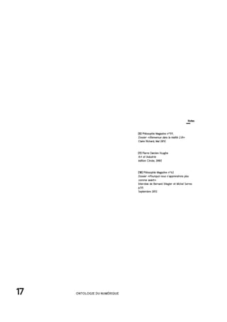 17 ONTOLOGIE DU NUMÉRIQUE
[8] Philosophie Magazine n°59,
Dossier «Bienvenue dans la réalité 2.0»
Claire Richard, Mai 2012
[9] Pierre Damien Huyghe
Art et Industrie
édition Circée, 2002
[10] Philosophie Magazine n°62
Dossier «Pourquoi nous n'apprendrons plus
comme avant»
Interview de Bernard Stiegler et Michel Serres
p.55
Septembre 2012
Notes
 