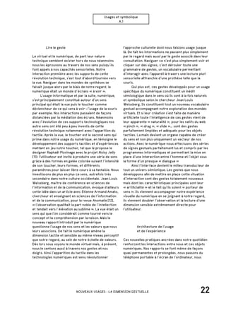 22NOUVEAUX USAGES : LA DIMENSION GESTUELLE
Usages et symbolique
A.1
		 Lire le geste
Le virtuel et le numérique, de part leur nature
technique semblent exister hors de nous néanmoins
nous les éprouvons au travers de nos sens puisqu’ils
font appels à nos capacités sensorielles. Notre
interaction première avec les supports de cette
révolution technique, s’est tout d’abord tournée vers
la vue. Naviguer dans les mondes de synthèses se
faisait jusque alors par le biais de notre regard, le
numérique était un monde d’écrans « à voir ».
	 L’usage informatique et par la suite, numérique,
s’est principalement constitué autour d’un sens
principal qui était la vue puis le toucher comme
déclencheur de ce qui sera à voir : l’usage de la souris
par exemple. Nos interactions passaient de façons
distanciées par la médiation des écrans. Néanmoins
avec l’évolution de ces supports technologiques nos
autre sens ont été peu à peu investis de cette
révolution technique notamment avec l’apparition du
tactile. Après la vue, le toucher est le second sens qui
prime dans notre usage du numérique, en témoigne le
développement des supports tactiles et d’expériences
mettant en jeu notre toucher, tel que le propose le
designer Raphaël Pluvinage avec le projet Noisy Jelly
[11]: l’utilisateur est invité à produire une série de sons
grâce à des formes en gelée colorée suivant l’intensité
de son toucher, leurs formes, et différents
paramètres pour laisser libre cours à sa fantaisie. Nous
investissons de plus en plus ce sens, autrefois très
secondaire dans notre culture occidentale. Jean Louis
Weissberg, maître de conférence en sciences de
l’information et de la communication, évoque d’ailleurs
cette idée dans un article avec Etienne Armand Amato,
chercheur et enseignant en sciences de l’information
et de la communication, pour la revue Anomalie [12],
« l’observation qualifiait la part noble de l’intellection
et tendait vers l’élévation au sublime ». La vue était un
sens qui que l’on considérait comme tourné vers le
concept et la compréhension par la raison. Mais le
nouveau rapport introduit par le numérique
questionne l’usage de nos sens et les valeurs que nous
leurs associons. De fait le numérique amène la
dimension tactile et sensible au même niveau perceptif
que notre regard, au sein de notre échelle de valeurs.
Dès lors nous voyons le monde virtuel mais, à présent,
nous le sentons aussi à travers nos gestes et nos
doigts. Ainsi l’apparition du tactile dans les
technologies numériques est venu révolutionner
		 Architecture de l’usage
		 et de l’expérience
Ces nouvelles pratiques ancrées dans notre quotidien
renforcent les interactions entre nous et ces objets
numériques. Nos rapports se font même de façons
quasi permanentes et prolongées, nous passons du
téléphone portable à l’écran de l’ordinateur, nous
l’approche culturelle dont nous faisions usage jusque
là. De fait les informations ne passent plus simplement
par le regard mais aussi par le geste associé dans leur
consultation. Naviguer ce n’est plus simplement voir et
cliquer sur des signes, c’est dérouler toute une
grammaire de gestes, un vocabulaire permettant
d’interagir avec l’appareil à travers une lecture pluri
sensorielle affranchie d’une prothèse telle que la
souris.
	 Qui plus est, ces gestes développés pour un usage
spécifique du numérique constituent un inédit
sémiologique dans le sens où ils sont à la fois naturels
et symbolique selon le chercheur Jean Louis
Weissberg. Ils constituent tout un nouveau vocabulaire
gestuel accompagnant notre exploration des mondes
virtuels. Et si leur création s’est faite de manière
artificielle toute l’intelligence de ces gestes vient de
leur apparente « naturalité », pour les natifs du web
« pinch », « drag », « slide »… sont des gestes
parfaitement limpides et adéquats pour les objets
tactiles. La main devient un organe capable de créer
du sens et non plus uniquement un vecteur de nos
actions. Avec le numérique nous effectuons des séries
de signes gestuels parfaitement lus et compris par les
programmes informatiques et permettant la mise en
place d’une interaction entre l’homme et l’objet sous
la forme d’un presque « dialogue »
	 Ainsi l’interface devient le milieu transducteur de
tout un univers sémiotique. Les gestes que nous
développons afin de mettre en place cette situation
d’interaction sont des gestes totalement nouveaux
mais dont les caractéristiques principales sont leur
« artificialité » et le fait qu’ils soient « porteur de
sens ». Ils viennent accompagner notre expérience
visuelle du numérique en se joignant à notre regard,
ils viennent doubler l’observation et la lecture d’une
dimension sensible extrêmement directe pour
l’utilisateur.
 