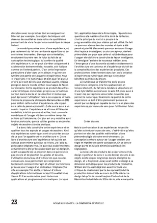 23 NOUVEAUX USAGES : LA DIMENSION GESTUELLE
		 Créer du sens
Mais la confrontation à ces expériences nécessite
qu’elles soient porteuses de sens, c’est-à-dire qu’elles
portent en elles les qualités mélioratives d’une
phénoménologie de notre environnement. La
conception centrée autour de l’usager devient une
règle en matière de bonne conception. En ce sens le
design porte en lui une dimension politique non
négligeable.
	 La nécessité de produire des expériences et du
design « porteur de sens » ou de donner du sens à ces
objets existe depuis longtemps dans la discipline du
design, et si Raymond Loewy avait défini le design à sa
dimension esthétique pour les produits de l’industrie,
William Morris avait déjà bien avant formulé une
critique du nivellement par le bas qu’avait induit la
production industrielle au cours du XIXe siècle. Le
design tel qu’on le connait aujourd’hui est né de la
Révolution industrielle du XIXe siècle, elle a marqué la
discutons avec nos proches tout en naviguant sur
Internet par exemple. Ces objets techniques sont
devenus des auxiliaires dans notre vie quotidienne
permettant de vivre l’expérience numérique à chaque
instant.
	 Le numérique relève donc d’une expérience, et
pas seulement du fait de sa récente apparition ou de
ses formes innovantes. Bien que son orientation,
résolument tournée vers le futur du fait de sa
conception technologique, lui confère la qualité
d’« expérience », on ne peut s’arrêter uniquement à
sa dimension événementielle, nouvelle, voir ludique
comme on l’entend parfois. C’est cette impression
particulière d’aller dans un « ailleurs » qui met en
lumière une partie de sa qualité d’expérience. Nous
« traversons » le numérique. Et bien que l’on puisse
croire qu’il soit devenu une pratique usuelle, chaque
plongeon dans le monde virtuel nous happe de façon
surprenante. Cette expérience se produit devant les
caractéristiques immersives propres au virtuel mais
surtout dans la durée et la séduction irrésolue que
peut éprouver l’utilisateur face à ces espaces virtuels.
Comme le propose la philosophe Marianne Massin [13]
pour définir cette notion d’expérience, elle « peut
être celle du passé accumulé […] elle ouvre aussi a un
avenir risqué ». L’expérience se vit sous différentes
modalités, à la fois passive et active, tout comme le
numérique où l’usager vit dans un même temps les
actions qu’il déclenche. Qui plus est on y mobilise aussi
tout un protocole, que ce soit les gestes ou encore les
objets nécessaires à cette pratique.
	 Il a donc fallu construire cette expérience et en
qualifier tous les aspects et usages nécessaires. Ainsi
nos expériences numériques sont structurées autour
de ce que l’on appelle une « architecture ». Cette
idée d’architecture de l’expérience fait qu’elle est
conçue avant même que nous la vivions. De l’avis du
philosophe Stéphane Vial, ce que nous expérimentons
actuellement a été prévu auparavant par un designer,
ayant la capacité de se projeter dans ce qui n’existe
pas encore et de planifier nos gestes et besoins.
L’utilisation du bureau et d’icônes tels que nous les
connaissons nous permettent de comprendre
facilement comment interagir et utiliser les fonctions
prévues pour l’usage d’un ordinateur. Stéphane Vial
cite en exemple Tim Motts, créateur d’icônes
d’applications informatiques lorsqu’il travaillait chez
Xerox. Et il en va de même pour toutes nos
applications et programmes informatiques. Lorsque
Siri, application issue de la firme Apple, répond à nos
questions à la manière d’un être doté de réflexion,
c’est le principe du « et si » propre à la
programmation des jeux vidéos qui est utilisé. De fait
ce que nous vivons dans les mondes virtuels a été
pensé et planifié bien avant que nous en ayons l’usage.
Ainsi la place du designer, ou du concepteur, devient
primordiale car pour que celle-ci soit bénéfique pour
l’usager elle doit être construite de façon intelligente.
En témoigne l’arrivée de nouveaux métiers avec
l’émergence d’une économie du web et notamment à
l’architecture de contenus et d’expérience du fait de
la complexification des expériences possibles. Ces
professionnels interviennent donc lors de la création
d’expériences numériques afin que l’utilisateur
bénéficie au mieux du projet.
	 Le numérique se transforme donc en une
expérience complète. À la fois spatialement et
temporellement, du fait de la tendance ubiquitaire et
d’une hybridation au réel avec le web 3.0, mais aussi à
travers les perceptions sensorielles nouvelles que
permet le numérique. Néanmoins la qualité de cette
expérience se doit d’être pleinement pensée en
amont par un designer capable de mettre en place des
expériences porteuses de sens pour l’utilisateur futur.
 