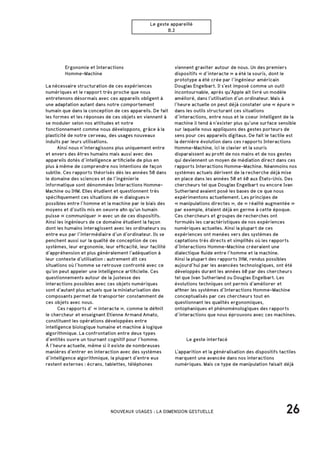 26NOUVEAUX USAGES : LA DIMENSION GESTUELLE
Le geste appareillé
B.2
		 Ergonomie et Interactions
		Homme-Machine
La nécessaire structuration de ces expériences
numériques et le rapport très proche que nous
entretenons désormais avec ces appareils obligent à
une adaptation autant dans notre comportement
humain que dans la conception de ces appareils. De fait
les formes et les réponses de ces objets en viennent à
se moduler selon nos attitudes et notre
fonctionnement comme nous développons, grâce à la
plasticité de notre cerveau, des usages nouveaux
induits par leurs utilisations.
	 Ainsi nous n’interagissons plus uniquement entre
et envers des êtres humains mais aussi avec des
appareils dotés d’intelligence artificielle de plus en
plus à même de comprendre nos intentions de façon
subtile. Ces rapports théorisés dès les années 50 dans
le domaine des sciences et de l’ingénierie
informatique sont dénommées Interactions Homme-
Machine ou IHM. Elles étudient et questionnent très
spécifiquement ces situations de « dialogues »
possibles entre l’homme et la machine par le biais des
moyens et d’outils mis en oeuvre afin qu’un humain
puisse « communiquer » avec un de ces dispositifs.
Ainsi les ingénieurs de ce domaine étudient la façon
dont les humains interagissent avec les ordinateurs ou
entre eux par l’intermédiaire d’un d’ordinateur. Ils se
penchent aussi sur la qualité de conception de ces
systèmes, leur ergonomie, leur efficacité, leur facilité
d’appréhension et plus généralement l’adéquation à
leur contexte d’utilisation : autrement dit ces
situations où l’homme se retrouve confronté avec ce
qu’on peut appeler une intelligence artificielle. Ces
questionnements autour de la justesse des
interactions possibles avec ces objets numériques
sont d’autant plus actuels que la miniaturisation des
composants permet de transporter constamment de
ces objets avec nous.
	 Ces rapports d’ « interacte », comme le définit
le chercheur et enseignant Etienne Armand Amato,
constituent les opérations développées entre
intelligence biologique humaine et machine à logique
algorithmique. La confrontation entre deux types
d’entités ouvre un tournant cognitif pour l’homme.
À l’heure actuelle, même si il existe de nombreuses
manières d’entrer en interaction avec des systèmes
d’intelligence algorithmique, la plupart d’entre eux
restent externes : écrans, tablettes, téléphones
viennent graviter autour de nous. Un des premiers
dispositifs « d’interacte » a été la souris, dont le
prototype a été crée par l’ingénieur américain
Douglas Engelbart. Il s’est imposé comme un outil
incontournable, après qu’Apple ait livré un modèle
amélioré, dans l’utilisation d’un ordinateur. Mais à
l’heure actuelle on peut déjà constater une « épure »
dans les outils structurant ces situations
d’interactions, entre nous et le coeur intelligent de la
machine il tend à n’exister plus qu’une surface sensible
sur laquelle nous appliquons des gestes porteurs de
sens pour ces appareils digitaux. De fait le tactile est
la dernière évolution dans ces rapports Interactions
Homme-Machine, ici le clavier et la souris
disparaissent au profit de nos mains et de nos gestes
qui deviennent un moyen de médiation direct dans ces
rapports Interactions Homme-Machine. Néanmoins nos
systèmes actuels dérivent de la recherche déjà mise
en place dans les années 50 et 60 aux États-Unis. Des
chercheurs tel que Douglas Engelbart ou encore Ivan
Sutherland avaient posé les bases de ce que nous
expérimentons actuellement. Les principes de
« manipulations directes », de « réalité augmentée »
par exemple, étaient déjà en germe à cette époque.
Ces chercheurs et groupes de recherches ont
formulés les caractéristiques de nos expériences
numériques actuelles. Ainsi la plupart de ces
expériences ont menées vers des systèmes de
captations très directs et simplifiés où les rapports
d’Interactions Homme-Machine créeraient une
dialectique fluide entre l’homme et la machine.
Ainsi la plupart des rapports IHM, rendus possibles
aujourd’hui par les avancées technologiques, ont été
développés durant les années 60 par des chercheurs
tel que Ivan Sutherland ou Douglas Engelbart. Les
évolutions techniques ont permis d’améliorer et
affiner les systèmes d’Interactions Homme-Machine
conceptualisés par ces chercheurs tout en
questionnant les qualités ergonomiques,
ontophaniques et phénoménologiques des rapports
d’interactions que nous éprouvons avec ces machines.
	 Le geste interfacé
L’apparition et la généralisation des dispositifs tactiles
marquent une avancée dans nos interactions
numériques. Mais ce type de manipulation faisait déjà
 