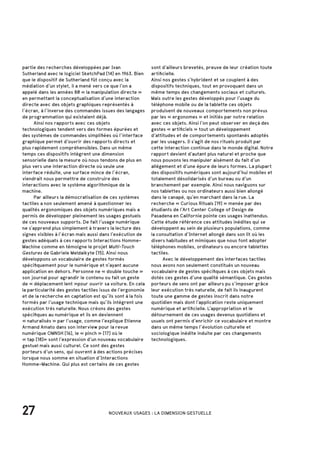 27 NOUVEAUX USAGES : LA DIMENSION GESTUELLE
partie des recherches développées par Ivan
Sutherland avec le logiciel SketchPad [14] en 1963. Bien
que le dispositif de Sutherland fût conçu avec la
médiation d’un stylet, il a mené vers ce que l’on a
appelé dans les années 80 « la manipulation directe »
en permettant la conceptualisation d’une interaction
directe avec des objets graphiques représentés à
l’écran, à l’inverse des commandes issues des langages
de programmation qui existaient déjà.
	 Ainsi nos rapports avec ces objets
technologiques tendent vers des formes épurées et
des systèmes de commandes simplifiées où l’interface
graphique permet d’ouvrir des rapports directs et
plus rapidement compréhensibles. Dans un même
temps ces dispositifs intègrent une dimension
sensorielle dans la mesure où nous tendons de plus en
plus vers une interaction directe où seule une
interface réduite, une surface mince de l’écran,
viendrait nous permettre de construire des
interactions avec le système algorithmique de la
machine.
	 Par ailleurs la démocratisation de ces systèmes
tactiles a non seulement amené à questionner les
qualités ergonomiques des objets numériques mais a
permis de développer pleinement les usages gestuels
de ces nouveaux supports. De fait l’usage numérique
ne s’apprend plus simplement à travers la lecture des
signes visibles à l’écran mais aussi dans l’exécution de
gestes adéquats à ces rapports Interactions Homme-
Machine comme en témoigne le projet Multi-Touch
Gestures de Gabriele Meldaikyte [15]. Ainsi nous
développons un vocabulaire de gestes formés
spécifiquement pour le numérique et n’ayant aucune
application en dehors. Personne ne « double touche »
son journal pour agrandir le contenu ou fait un geste
de « déplacement lent »pour ouvrir sa voiture. En cela
la particularité des gestes tactiles issus de l’ergonomie
et de la recherche en captation est qu’ils sont à la fois
formés par l’usage technique mais qu’ils intègrent une
exécution très naturelle. Nous créons des gestes
spécifiques au numérique et ils en deviennent
« naturalisés » par l’usage, comme l’explique Etienne
Armand Amato dans son interview pour la revue
numérique OMNSH [16], le « pinch » [17] où le
« tap [18]» sont l’expression d’un nouveau vocabulaire
gestuel mais aussi culturel. Ce sont des gestes
porteurs d’un sens, qui ouvrent à des actions précises
lorsque nous somme en situation d’Interactions
Homme-Machine. Qui plus est certains de ces gestes
sont d’ailleurs brevetés, preuve de leur création toute
artificielle.
Ainsi nos gestes s’hybrident et se couplent à des
dispositifs techniques, tout en provoquant dans un
même temps des changements sociaux et culturels.
Mais outre les gestes développés pour l’usage du
téléphone mobile ou de la tablette ces objets
produisent de nouveaux comportements non prévus
par les « ergonomes » et initiés par notre relation
avec ces objets. Ainsi l’on peut observer en deçà des
gestes « artificiels » tout un développement
d’attitudes et de comportements spontanés adoptés
par les usagers. Il s’agit de nos rituels produit par
cette interaction continue dans le monde digital. Notre
rapport devient d’autant plus naturel et proche que
nous pouvons les manipuler aisément du fait d’un
allégement et d’une épure de leurs formes. La plupart
des dispositifs numériques sont aujourd’hui mobiles et
totalement désolidarisés d’un bureau ou d’un
branchement par exemple. Ainsi nous naviguons sur
nos tablettes ou nos ordinateurs aussi bien allongé
dans le canapé, qu’en marchant dans la rue. La
recherche « Curious Rituals [19] » menée par des
étudiants de l’Art Center College of Design de
Pasadena en Californie pointe ces usages inattendus.
Cette étude référence ces attitudes inédites qui se
développent au sein de plusieurs populations, comme
la consultation d’Internet allongé dans son lit où les
divers habitudes et mimiques que nous font adopter
téléphones mobiles, ordinateurs ou encore tablettes
tactiles.
	 Avec le développement des interfaces tactiles
nous avons non seulement constitués un nouveau
vocabulaire de gestes spécifiques à ces objets mais
dotés ces gestes d’une qualité sémantique. Ces gestes
porteurs de sens ont par ailleurs pu s’imposer grâce
leur exécution très naturelle, de fait ils inaugurent
toute une gamme de gestes inscrit dans notre
quotidien mais dont l’application reste uniquement
numérique et artificielle. L’appropriation et le
détournement de ces usages devenus quotidiens et
usuels ont permis d’enrichir ce vocabulaire et montre
dans un même temps l’évolution culturelle et
sociologique inédite induite par ces changements
technologiques.
 