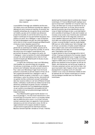 Liaison « imaginaire » entre
		 deux espaces
La possibilité d’interagir par médiation tactile avec
ces objets ouvre une dimension nouvelle aux rapports
déjà permis entre homme et machine. En premier lieu
la qualité sémantique de ces gestes liés au numérique
est inédite, qui plus est ils recèlent une dimension
projective nouvelle, ils sont le lien entre nous et le
support numérique et nous permettent de passer d’un
espace à un autre, de « dialoguer » avec la machine.
En cela ils développent une part de cette hybridation
entre réel et virtuel souvent évoquée par Milad Doueihi
et de plus en plus répandue aujourd’hui.
	 En premier lieu la qualité sémantique de ces
gestes liés au numérique est inédite, qui plus est ils
recèlent une dimension projective nouvelle, ils sont le
lien entre nous et le support numérique et nous
permettent de passer d’un espace à un autre, de
« dialoguer » avec la machine. En cela ils développent
une part de cette hybridation entre réel et virtuel
souvent évoquée par Milad Doueihi et de plus en plus
répandue aujourd’hui.
	 Le maître de conférence Jean Louis Weissberg
vient qualifier les caractéristique de ces gestes
formés pour la technique, en effet ils matérialisent la
présence de l’utilisateur bien plus qu’avec la souris.
Pour Jean Louis Weissberg il s’agit d’une forme de
présence corporelle au sein de l’espace virtuel, de ce
fait ce geste permettant de « dialoguer » avec la
machine devient un geste « interfacé », un « organe
sémiotique » selon ces mêmes termes. Autrement dit
ces gestes tactiles contiennent une part symbolique
dans leur essence même et, de l’avis d’Etienne Armand
Amato, l’utilisateur oscille entre le visible (l’écran) et la
dimension symbolique (le geste). De plus l’utilisateur
éprouve l’impression d’un vrai déplacement physique
ce qui confère à ces dispositifs une qualité à la fois
plus sensible ainsi qu’une phénoménologie inédite de
l’objet technique.
	 Pour Milad Doueihi le geste tactile devient « le
lieu d’un passage », « le site d’une transmission » vers
le numérique où le toucher ouvre « un nouveau réseau
dans la réalité de notre corps ». Le virtuel n’est plus
existant seulement dans nos appareils il vient prendre
naissance au sein de notre propre corps. De fait ce
rapprochement entre espace sensible et espace
virtuel montre à quel point les Interfaces Homme-
Machine viennent hybrider sensible et virtuel, l’individu
30NOUVEAUX USAGES : LA DIMENSION GESTUELLE
devient partie prenante dans le système des réseaux
numériques. À l’inverse Milad Doueihi explique aussi
que le virtuel vient s’identifier et s’incarner dans nos
corps, de même que ce corps se transforme en un
outil propre à éprouver ce virtuel. Ainsi le tactile
permet le premier pas d’une identification de nos
corps à l’objet technique et donc a une hybridation
entre sensible et technique. Et cela vient modeler un
nouveau corps social, nous n’existons plus seulement
comme être de chair et de sang mais comme un
corps capable d’éprouver aussi bien le réel que de
vivre dans une relation projective avec ces espaces
virtuels. Le projet No Man’s Land du studio Apelab
[20] joue sur cette relation pour faire interagir réel
et virtuel. Les données virtuelles venant influencer
notre rapport avec notre environnement direct.
Nous sommes à la fois dans et hors de la technique
avec l’hybridation réel/virtuel.
Le geste devient le lieu d’un passage entre réel et
virtuel, il marque la naissance d’un nouveau rang de
gestes définis spécialement pour l’usage technique
et dont l’originalité de sens et de formes ouvre à des
rapports inédits avec le virtuel. Notre corps et nos
gestes nous amènent à nous projeter au sein de ces
objets, ainsi déclencher une action par le geste ce
n’est plus seulement activer une fonction mais c’est
aussi se projeter dans l’espace virtuel, le parcourir
physiquement en quelque sorte. Et cela vient
conférer à nos corps une dimension inédite en tant
qu’élément de ces réseaux numériques et comme
outil de dialogue sensible avec les interfaces
numériques.
 