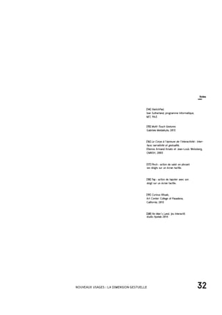 32NOUVEAUX USAGES : LA DIMENSION GESTUELLE
[14] SketchPad,
Ivan Sutherland, programme informatique,
MIT, 1963
[16] Le Corps à l’épreuve de l’interactivité : inter-
face, narrativité et gestualité,
Etienne Armand Amato et Jean-Louis Weissberg,
OMNSH, 2003
[15] Multi-Touch Gestures
Gabriele Meldaikyte, 2013
[19] Curious Rituals,
Art Center College of Pasadena,
Californie, 2013
[17] Pinch : action de saisir en pincant
ses doigts sur un écran tactile.
[18] Tap : action de tapoter avec son
doigt sur un écran tactile.
[20] No Man’s Land, jeu interactif,
studio Apelab 2014
Notes
 