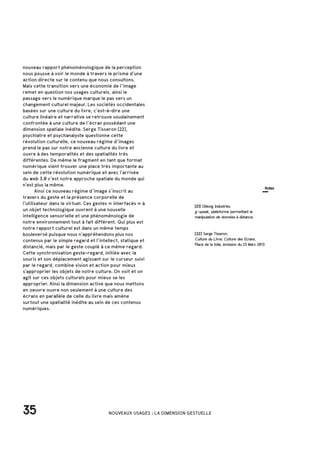 nouveau rapport phénoménologique de la perception
nous pousse à voir le monde à travers le prisme d’une
action directe sur le contenu que nous consultons.
Mais cette transition vers une économie de l’image
remet en question nos usages culturels, ainsi le
passage vers le numérique marque le pas vers un
changement culturel majeur. Les sociétés occidentales
basées sur une culture du livre, c’est-à-dire une
culture linéaire et narrative se retrouve soudainement
confrontée à une culture de l’écran possédant une
dimension spatiale inédite. Serge Tisseron [22],
psychiatre et psychanalyste questionne cette
révolution culturelle, ce nouveau régime d’images
prend le pas sur notre ancienne culture du livre et
ouvre à des temporalités et des spatialités très
différentes. De même le fragment en tant que format
numérique vient trouver une place très importante au
sein de cette révolution numérique et avec l’arrivée
du web 3.0 c’est notre approche spatiale du monde qui
n’est plus la même.
	 Ainsi ce nouveau régime d’image s’inscrit au
travers du geste et la présence corporelle de
l’utilisateur dans le virtuel. Ces gestes « interfacés » à
un objet technologique ouvrent à une nouvelle
intelligence sensorielle et une phénoménologie de
notre environnement tout à fait différent. Qui plus est
notre rapport culturel est dans un même temps
bouleversé puisque nous n’appréhendons plus nos
contenus par le simple regard et l’intellect, statique et
distancié, mais par le geste couplé à ce même regard.
Cette synchronisation geste-regard, initiée avec la
souris et son déplacement agissant sur le curseur suivi
par le regard, combine vision et action pour mieux
s’approprier les objets de notre culture. On voit et on
agit sur ces objets culturels pour mieux se les
approprier. Ainsi la dimension active que nous mettons
en oeuvre ouvre non seulement à une culture des
écrans en parallèle de celle du livre mais amène
surtout une spatialité inédite au sein de ces contenus
numériques.
35 NOUVEAUX USAGES : LA DIMENSION GESTUELLE
[22] Serge Tisseron,
Culture du Livre, Culture des Ecrans,
Place de la toile, émission du 23 Mars 2013
[21] Oblong Industries,
g-speak, plateforme permettant la
manipulation de données à distance.
Notes
 