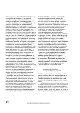 41 L'EXPÉRIENCE IMMERSIVE DU NUMÉRIQUE
immense processus de ludicisation » où l’on passe de
machines « programmables » à des machines
« jouables » car plus aisément appréhendable pour
tout à chacun dans cette configuration imagée. Le
Xerox Star produit par Xerox vers 1970 fut le premier
ordinateur à développer cet usage d’éléments
graphiques à travers la métaphore du « bureau ».
Néanmoins Stéphane Vial précise que le comportement
joueur, c’est-à-dire le fait de prendre plaisir face à
une activité qu’elle quelle soit, débute dès que nous
entrons en contact avec notre environnement dans un
but plaisant. Il rappelle par ailleurs la pensée de Hegel
pour qui il s’agit de « ce plaisir de l’interaction avec le
monde extérieur qui est aux fondements de l’activité
ludique ». Ainsi Hegel dans un passage de l’Esthétique
[25] décrit un jeune garçon jouant dans le torrent et
prenant plaisir à admirer les ronds qu’il produit par le
jet de cailloux dans le cours de l’eau. Hegel précise
que le plaisir de cette situation vient du fait de
contempler le « spectacle de sa propre activité ». De
même Stéphane Vial rapproche l’exemple Hégélien à
ce que nous pouvons vivre avec le numérique, « le
même phénomène se produit devant une interface
numérique, qu’elle quelle soit ». Le numérique est
donc spontanément ludique d’une part par
l’interaction très directe et visuelle que permet le
numérique mais par les réponses qu’il nous renvoie. La
qualité ludique de ces dispositifs vient de ce contact
que nous pouvons établir avec notre environnement et
nous nous plaisons, comme le donne en exemple
Stéphane Vial, à passer la souris sur les différentes
entrées pour voir ce que l’on va déclencher sur le site.
De plus Etienne Armand Amato et Jean Louis
Weissberg précisent que la position double de
spectateur-acteur relève aussi de l’apprentissage et
que ce même principe se retrouve pleinement
exprimé dans les activités de jeu des enfants. Ces
activités, qui outre leur qualité première
d’amusement, leurs permettent de construire une
appréhension du monde et de concepts plus
« adultes » à travers une reproduction par le jeu.
Stéphane Vial dégage deux caractéristiques que l’on
retrouve dans l’expérience numérique, à la fois le
plaisir du jeu « player » qui correspond à sa dimension
ludique et dans un autre temps « le gameplay » ou
système de règles permettant le jeu. En cela les
pratiques du numérique développent de fait une
expérience de jeu car on y retrouve autant le plaisir
ludique que le système réglementé du jeu. À titre
		 Le corps et ses dimensions :
		 corps perceptif/corps projectif
Par ailleurs cette expérience du numérique dans la
position du spectacteur et de l’apprentissage par le
geste permet aux penseurs Jean Louis Weissberg et
Etienne Armand Amato de développer l’idée d’une
projection de notre propre corps au sein de l’espace
virtuel.
	 La ludicisation et l’immersion que l’on peut vivre
en tant qu’expérience numérique viennent ajouter une
dimension supplémentaire à notre propre corps. La
possibilité de pouvoir se projeter hors de notre corps
au sein de l’espace virtuel vient redéfinir les limites de
notre corps réel et physique. Ainsi nous pouvons avec
d’exemple la tendance du serious game exploite
pleinement les caractéristiques ludiques des
interfaces numériques de même que la dimension
éducative produite par le fait de jouer. Les serious
games reprennent donc ce plaisir du jeu afin de
permettre l’acquisition de compétences ou de savoirs
précis issus des domaines professionnels comme le
monde hospitalier ou encore l’apprentissage de
compétences comme le code informatique avec
CodeCombat par exemple. Ainsi l’utilisation
d’interfaces graphiques tactiles vient encore
renforcer cette forme d’apprentissage et de ludicité
et Jean Louis Weissberg rappelle l’observation faite
par Henri Bergson « dans le geste et la réalisation du
geste se mélangent la rétention mémorielle et
l’anticipation ». Autrement dit l’union du couple
action/observation du spectacteur relève pleinement
de la question de l’apprentissage, de même que la
dimension ludique vient renforcer cette possibilité.
Ainsi on peut qualifier le numérique de « phénomène
ludique » selon les mêmes termes de Stéphane Vial,
non seulement on y retrouve ce plaisir de l’observation
et de l’action directe sur notre environnement, mais
l’interactivité numérique vient amplifier ce plaisir
ludique, la matière algorithmique permet la mise en
place d’un dialogue quasi infini à ce niveau là.
Néanmoins il ne s’agit pas uniquement d’une question
de plaisir ludique, le système du jeu présent dans
l’expérience numérique nous met dans une situation
d’apprentissage que la position de spectacteur vient
renforcer, j’agis et je me vois agir et cela vient
s’inscrire en moi par l’exécution du geste.
 