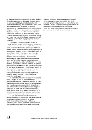 les avancées technologiques nous « incarner » dans le
virtuel. Des expériences tenues par des laboratoires
de recherches et d’ingénierie du Massachusetts
Institute of Technology (MIT) comme celui mené par le
Tangible Media Group, dirigé par Hiroshi Ishii,
développent ce type de possibilités. Le projet inFORM
[26] permet ainsi à un usager de déplacer un objet
physique par simple interaction numérique tout en
transcrivant la position de ses bras agissant sur un
« tapis » digitalisé. Ainsi notre corps physique pourra
ce trouver à un endroit tandis que nous pourrions agir
à distance sur des objets physiques placés dans un
autre lieu.
	 Par ailleurs Weissberg et Amato parlent de
« corps agissant », dans cette situation la perception
que nous avons de notre corps se dédouble en quelque
sorte. Jean Louis Weissberg, accompagné d’Etienne
Armand Amato, définissent ainsi un « corps perceptif »
et un « corps projectif » ; notre « corps perceptif »
est celui du « plaisir esthétique », autrement dit
appartenant au sensible tandis que notre « corps
projectif » est celui qui nous « incarne » dans
l’espace virtuel. Il est une représentation de notre
corps et c’est celui là que nous voyons agir, notre
corps de spectateur sensible voit et observe ce corps
projectif agissant mais virtuel. C’est aussi ce que nous
expérimentions déjà avec les jeux vidéos : notre corps
de spectateur dirige un autre corps qui agit au sein de
l’univers simulé mais les sensations n’en reste pas
moins physiquement réelles pour le joueur.
L’articulation entre « corps perceptif » et corps
projectif » vient construire cette expérience
immersive numérique.
	 De même Milad Doueihi vient rappeler que notre
corps s’intègre en tant qu’élément de cette
expérience numérique, il est partie prenante de cette
chaine de communication et vient s’ancrer pleinement
dans ces réseaux numériques, ici « le corps, inscrit
dans la chaîne de communication, devient une partie
intégrante de notre interface avec l’environnent
numérique ». Notre corps devient donc un lieu où le
virtuel peut exister de même que nous pouvons nous
projeter au sein de ces espaces simulés.
	 En cela le numérique vient développer la
perception de notre corps en tant que lieu assujetti à
un espace physique et temporel. Au sein de
l’environnement numérique nous existons sur
différents plans, à la fois « incarnés » dans le virtuel
tout en étant un corps physique. Cette situation fait
43 L'EXPÉRIENCE IMMERSIVE DU NUMÉRIQUE
que nous accordons dans un même temps ces deux
corps possibles, « corps perceptif » et « corps
projectif qui entrent pleinement en interaction avec la
machine. Ces deux corps mis en exergue au travers de
l’expérience numérique nous permettent de
construire cette dialectique immersive présente avec
les Interfaces Homme-Machine numériques.
 