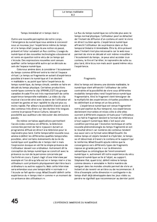 45
Le temps malléable
B.3
		 Temps immédiat et « temps réel »
Outre une nouvelle perception de notre corps,
l’émergence du numérique nous amène à concevoir
sous un nouveau jour l’expérience même du temps
et si le temps était jusque là une notion où passé,
présent et futur suivaient un flux continu. L’usage du
numérique et des nouvelles technologies a bouleversé
et remis en question notre vécu de ce temps qui
s’écoule. Des expressions nouvelles sont venues
qualifier cette temporalité autre qui se déroule au
sein de l’espace numérique.
	 Cela nous amène donc à considérer l’écoulement
du temps comme différent entre le réel et l’espace
virtuel. Le temps se fragmente en autant d’expérience
possible à travers le numérique et il en devient
« malléable », au point que faire l’expérience du
temps numérique, du temps simulé, semble se faire en
décalé du temps physique. Certaines productions
numériques comme le clip SPRAWL2 [27] du groupe
canadien Arcade Fire est très représentatif de cette
expérience temporelle malléable. La vidéo du clip
musical s’accorde ainsi avec la danse de l’utilisateur et
suivant les gestes et leur rapidité le clip est plus ou
moins rapide. Par ailleurs la possibilité d’avoir accès à
des contenus très divers sur des durées très longues
comme le propose France Culture, laissant la
possibilité aux auditeurs de réécouter des émissions
passés.
	 De même certaines applications permettent
l’accès à des contenus en différés, la télévision
connectée permet de faire « pause » durant un
programme diffusé en direct à la télévision pour le
reprendre plus tard. Cette temporalité nouvelle nous
amène à définir les différentes qualités temporelles
possibles, ainsi certains événements de la vie du
numérique sont qualifiés de « temps réel » mais
l’expression évoque en vérité la simple présence de
l’utilisateur devant son ordinateur. Autrement dit la
conception du temps numérique se construit avec la
présence ou non de la personne concernée par
l’activité en cours. Il peut s’agir d’une interview par
exemple et l’on dira qu’elle est en « temps réel » si les
utilisateurs sont présents physiquement derrière leurs
ordinateurs ou autres supports. Mais cette interview
sera entendue sous une temporalité « normale » si
l’écoute se fait après-coup. Milad Doueihi définit cette
expérience du « temps réel » comme « un moment de
co-présence des utilisateurs ».
		Fragments
Ainsi le temps est devenu une donnée malléable, le
numérique vient affranchir l’utilisateur de cette
contrainte et la possibilité de vivre sous différentes
modalités temporelles rend l’expérience numérique
fragmentaire. Ainsi le fragment vient témoigner de
la multiplicité des expériences virtuelles possibles en
les délimitant à un temps et un lieu précis.
	 L’expérience numérique est venue fragmenter
notre perception du flux temporel, nos expériences
deviennent morcelées et mises côte à côte elles
ouvrent à différents espaces virtuels pour l’utilisateur,
de ce fait le fragment devient le format de référence
à tout support numérique. Mais c’est aussi une
condition permise par l’évolution technique et cette
nouvelle phénoménologie du temps fragmenté en est
le résultat direct car nombres de contenus tendent
eux aussi vers ce format selon Milad Doueihi. De
même temps et objets tendent à s’hybrider, le temps
se vit désormais à travers le contenu et le support qui
le renferme. Milad Doueihi ajoute même que la
convergence vers différents types de fragments
repose en grande partie « sur la dimension
sémantique ou ontologique de l’environnement
numérique », autrement dit notre expérience du vécu
temporel numérique se lie à l’objet, au support.
Stéphane Vial, quant à lui, définit même le temps
comme devenu « annulable ». Notre manière de
naviguer dans les mondes simulés permet de vivre un
instant et de revenir en arrière ou de recommencer. À
titre d’exemple cette dimension « contingente » du
temps était déjà développée dans les jeux vidéo ou
perdre ne signifiait que recommencer au dernier point
Le flux du temps numérique ne coïncide plus avec le
temps normal physique, l’utilisateur peut se détacher
de l’instant de diffusion d’un contenu et venir le vivre
en direct ou bien après. L’expérience numérique
affranchi l’utilisateur de sa présence dans un flux
temporel linéaire irrémédiable. Être là, être présent
dans l’instant n’est plus nécessaire car le web nous
permet de vivre en décalé et voir même « modifier »
l’écoulement du temps. Je peux ainsi accéder à un
contenu, le lire et l’arrêter, le reprendre de suite ou
plus tard, être là ou non mais avoir quand même vécu
l’expérience.
L'EXPÉRIENCE IMMERSIVE DU NUMÉRIQUE
 