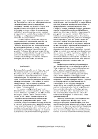 46
		 Vers l’ubiquité
Cette nouvelle temporalité née de l’usage que nous
faisons de nos objets numériques s’articule donc
désormais autour du fragment et de sa propre
temporalité qu’il impose à l’utilisateur. Ce nouveau
format contingent à un espace et un lieu propre,
fermé sur lui-même permet néanmoins l’articulation
infinie de contenus divers à des échelles de valeurs
très différentes. C’est un nouveau paradigme
numérique qui se met en place et où temps, spatialité
et réseaux s’interconnectent.
	 Ce nouveau paradigme numérique renvoi
directement aux nouvelles évolutions du web tel que
nous les définissons aujourd’hui, le web 3.0 ou le web
de l’ubiquité. Le Web 2.0 était celui des réseaux
sociaux, le web 3.0 sera celui de l’ubiquité et de
l’hybridation entre réel et virtuel, et mettant en
lumière le « paradigme du nuage » ou « Cloud
computing ». Dans ce nouveau système qui se base sur
le fragment, le réseau ou encore la spatialité, un léger
renversement s’effectue. En effet l’utilisateur ne vient
plus à son contenu, c’est ce même contenu qui reste
accessible constamment et cela que je sois chez moi
ou en extérieur. Les évolutions technologiques et le
enregistré. Le jeu pouvant être repris dans tous les
cas, réussir l’action n’était plus vraiment déterminant.
De ce fait notre acception du temps devient
contingente, rien n’est plus définitif à l’inverse de la
pensée stoïcienne où tout était déterminé et
irréversible. Le temps est donc devenu un espace
malléable, fragmenté, que nous pouvons parcourir
presque selon nos souhaits. Nos actes dans le monde
numérique ne sont plus soumis à l’écoulement
inexorable d’un temps linéaire.
	 Ainsi dans l’espace numérique le temps est
devenu une donnée manipulable et malléable. La
fragmentation de nos contenus, permise par
l’évolution technologique, est venue modifier notre
acception de l’écoulement du temps. Et ce sont
désormais les contenus qui viennent imposer et
assujettir l’utilisateur à leur propre temporalité au
sein de l’expérience virtuelle. Passé, présent et futur
sont mêlés dans l’expérience que peut faire
l’utilisateur du numérique car le temps est devenu
contingent, il n’est plus ce flux irréversible.
développement de toute une large gamme de supports
et de terminaux d’accès numériques en est par ailleurs
la preuve : la tablette, le téléphone et l’ordinateur ne
détiennent plus les contenus ils en sont les point
d’accès. Ce nouveau paradigme vient donc pleinement
exploiter les possibilités du réseau et Milad Doueihi
rajoute par ailleurs que ce dernier « inaugure aussi le
passage vers une nouvelle économie d’interfaces,
multiples et interchangeables, dont un des premiers
effets est une interopérabilité généralisée animée par
une double mutation, celle des formats et celle des
modalités d’accès et de la présence numérique ».
Cette nouvelle accessibilité de nos données témoigne
de la « fragmentation spécifique à l’anthologisation de
la culture numérique ». À titre d’exemple le
développement des systèmes d’applications comme le
fait par exemple la firme Apple, premier à qualifier son
réseau comme un « Cloud », permet une mobilité des
données, ce que je télécharge à un endroit précis et à
un moment donné va se retrouver mis à jour dans mes
divers autres applications et supports, ainsi le réseau
accompagne désormais l’utilisateur dans son
quotidien.
	 Ce développement de l’expérience du web en
tant que réseaux interconnectables fait dire à Serge
Tisseron, que nous allons vers une méta-culture, une
culture qui serait accessible partout mais dont
l’essence serait métaphysique car les contenus
resteraient simulés au sein de l’espace virtuel. Une
culture dont la médiation technologique serait
incontournable afin de la faire apparaître à nos sens.
Qui plus est ce nouveau paradigme annonce l’évolution
sociologique que met en place le numérique, la
fragmentation de nos contenus, une nouvelle
temporalité et une possibilité de mobilité permanente
avec nos contenus est selon l’avis de Serge Tisseron,
l’expression d’une évolution sociologique qui nous
amène à sortir de la culture classique du livre pour
aller vers une culture des écrans. Une culture de
l’interface et du fragment et dont l’essence serait
spatiale et immersive.
	 L’évolution technologique conditionne donc nos
évolutions sociologiques, à travers cela c’est un
nouveau paradigme qui nous amène à éprouver sous
des régimes inédits certains concepts tel que le temps
ou l’espace. Par ailleurs le fragment s’inscrit au sein de
ce nouveau paradigme culturel car il articule autour
de lui de nouveaux usages. Dans un même mouvement
le temps et l’espace deviennent inhérents au contenu
L'EXPÉRIENCE IMMERSIVE DU NUMÉRIQUE
 