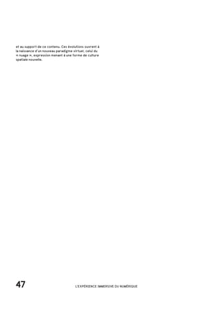 47 L'EXPÉRIENCE IMMERSIVE DU NUMÉRIQUE
et au support de ce contenu. Ces évolutions ouvrent à
la naissance d’un nouveau paradigme virtuel, celui du
« nuage », expression menant à une forme de culture
spatiale nouvelle.
 