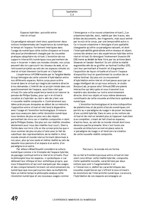 49
Spatialités
C.3
		 Espaces hybrides : porosité entre
		 réel et virtuel
Ce paradigme naissant vient donc questionner deux
notions fondamentales de l’expérience du numérique,
le temps et l’espace. Fortement imbriquée dans
l’usage du numérique cette notion d’espace se trouve
elle aussi profondément changée par les nouvelles
pratiques ubiquitaire du virtuel. L’évolution de nos
supports interactifs numériques nous permettent de
nous « incarner » dans ces mondes simulés, nos corps
peuvent dès lors parcourir les réseaux du web, et se
retrouvent projetés au sein de ces espaces simulés où
réel et virtuel viennent s’articuler et s’hybrider. 		
	L’expérience inFORM menée par le Tangible Media
Group témoigne de cette volonté d’hybridation entre
nos différents espaces. Notre corps pourra être
incarné dans le virtuel qui réagira de manière directe
à nos demandes. L’intérêt de ce projet réside dans son
questionnement de l’espace, aussi bien réel que
virtuel. En cela cette expérience tend à corroborer la
pensée de Philipe Quéau, pour qui « le virtuel à
vocation à s’hybrider au réel » afin de créer une
« nouvelle réalité composite ». Contrairement aux
idées préconçues évoquées au début de ce mémoire,
l’opposition entre virtuel et réel tend à disparaitre
avec l’usage et l’évolution technologique. À mesure
que nous avançons dans cette révolution numérique
nous tendons de plus en plus vers des objets
permettant de vivre ces « réalités composites » dont
parle Philippe Quéau. Qui plus est ces réalités simulées
deviennent pour nous des réalités tout court, Sherry
Turkle dans son livre Life on the screen précise que « 
nous sommes de plus en plus à l’aise avec le fait de
substituer des représentations de la réalité ». Ainsi
monde simulé et monde réel ne forment désormais à
nos yeux, plus qu’une seule et même réalité au sein de
laquelle nous passons d’un espace à un autre, d’un
paradigme à un autre.
	 Par ailleurs Milad Doueihi considère la culture
numérique comme « le triomphe de l’espace hybride,
du passage continuel entre le réel et le virtuel». Pour
le philosophe tous les espaces, « symboliques » car
détenant leur éthique et leur esthétique propre, que
nous fréquentons et qui sont marqués par des usages
et des comportements forment cet environnement du
numérique que nous parcourons dans sa multiplicité.
Dans un même temps le philosophe analyse cette
révolution numérique et ses nouveaux usages comme
		 Parcours : le monde mis en forme
De ce fait la frontière poreuse entre virtuel et réel
vient concrétiser cette réalité hybride, composite.
Cette spatialité nouvelle, caractérisée par deux
notions que sont « l’augmentation » et
« l’immersion », définit les caractéristiques des
nouvelles expériences qui s’offrent à nous à travers
les évolutions de l’interactivité numérique. Là encore,
l’hybridation de ces espaces accompagne un
l’émergence « d’un nouvel urbanisme virtuel […] un
urbanisme hybride, donc, habité par des traces, des
bribes de documents, des fragments, mais aussi animé
par la voix et le corps, par une temporalité autre ».
Ce « nouvel urbanisme » témoigne d’une spatialité
changeante qu’offre ce paradigme naissant, et dont
l’interopérabilité généralisée entre réseaux et objets
connectés amène vers des expériences hybrides entre
réel et virtuel. En témoigne l’événement Invasion RA
[28] mené au MoMA de New York par les artistes Mark
Skwarek et Sander Veenhof. Ils ont utilisé la réalité
augmentée afin de se greffer au festival Conflux [29],
ceci leur permettant d’investir et d’augmenter
l’exposition de façon virtuelle et d’ouvrir l’espace
d’exposition tout en questionnant la curation de ce
même festival. Qui plus est ce mouvement
d’hybridation entre réel et virtuel passe aussi par un
usage intelligent de ce qui nous entoure, le studio
BonjourLab, propose ainsi Stimula [30] une plante
interactive qui décrypte et nous transmet à sa
manière des données sur notre environnement
directe. Ainsi nos objets et nous même devenons
constituants de cette nouvelle architecture spatiale du
numérique.
	 L’évolution technologique et la mise à disposition
de plateformes et de points d’accès numériques ont
permis au « paradigme du nuage » de poser les bases
d’une société hybride. Dans le sens ou les notions de
virtuel et de réel ne tendent plus à s’opposer mais bien
à se compléter, créant de fait d’autres espaces,
d’autres lieux, au sein de ce monde simulé dont nous
devenons partie prenante. Ainsi c’est toute une
nouvelle architecture se met en place selon le
« paradigme du nuage » et tend vers la création
de cette nouvelle réalité composite.
L'EXPÉRIENCE IMMERSIVE DU NUMÉRIQUE
 