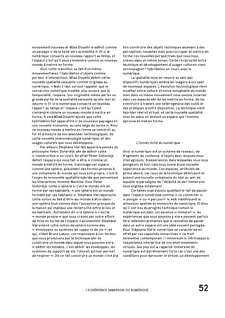 52L'EXPÉRIENCE IMMERSIVE DU NUMÉRIQUE
mouvement nouveau et Milad Doueihi le définit comme
un passage « de la fixité vers la mobilité ». Et si le
numérique consacre un nouveau rapport au temps et
l’espace c’est qu’il peut s’entendre comme un nouveau
monde à mettre en forme.
	 Ainsi cette transition se fait d’un même
mouvement avec l’hybridation d’objets comme
porteur d’interactions. Milad Doueihi définit cette
nouvelle spatialité naissante comme originale au
numérique, « Mais il faut surtout rappeler que la
conversion numérique modifie, plus encore que la
temporalité, l’espace. Son originalité même dérive en
grande partie de la spatialité naissante qu’elle met en
oeuvre ». Et si le numérique consacre un nouveau
rapport au temps et l’espace c’est qu’il peut
s’entendre comme un nouveau monde à mettre en
forme. À cela Milad Doueihi ajoute que cette
hybridation fait apparaître « de nouveaux paysages et
une nouvelle économie, au sens large du terme ». Ainsi
ce nouveau monde à mettre en forme se construit au
fur et à mesure de nos avancées technologiques, de
cette nouvelle phénoménologie numérique, et des
usages culturels que nous développons.
	 Par ailleurs Stéphane Vial fait appel à la pensée du
philosophe Peter Sloterdijk afin de définir cette
« construction » en cours. En effet Peter Sloterdijk
définit l’espace qui nous fait « être » comme un
monde à mettre en forme. Il envisage cet espace
comme une sphère, possédant des formes propres à
une ontophanie du monde qui nous soit propre, c’est là
l’enjeu de la nouvelle spatialité hybride que permettent
les Interactions Homme-Machine. Pour Peter
Sloterdijk cette « sphère » c’est le monde mis en
forme par ses habitants, « une sphère est un monde
formaté par ses habitants », Stéphane Vial rapproche
cette notion au fait d’être-au-monde à être-dans-
une-sphère tout comme dans l’acception grecque de
la maison qui implique une réciprocité entre le lieu et
les habitants. Autrement dit « la sphère » c’est le
« monde propre » que nous créons par notre effort
de mise en forme de l’espace « existentiel» Stéphane
Vial entend cette notion de sphère comme des
« enveloppes ou systèmes de supports de vie », et
qui, citant Bruno Latour, correspondent à ces formes
que nous produisons par la technique afin de
construire un monde dans lequel nous pouvons vivre :
« définir les humains, c’est définir les enveloppes, les
systèmes de support de vie, l’Umvelt qui leur permet
de respirer ». De ce fait construire un monde c’est à la
		 L’immersivité du numérique
Ainsi le numérique est un système de réseaux, de
fragments de contenus, d’objets avec lesquels nous
interagissons, d’expériences dans lesquelles nous nous
plongeons et tout cela nous ouvre à une nouvelle
expérience du monde. Ces espaces, artificiels de
prime abord, car issus de la technique définissent et
posent une nouvelle ontophanie du réel au sein de
laquelle le paradigme de l’ubiquité et de l’immersion
nous englobe totalement.
	 Certaines expressions qualifiant le fait de passer
dans l’espace numérique comme « se connecter »,
« plonger » ou « parcourir le web »définissent la
dimension spatiale et immersive du numérique. Et bien
qu’il soit issu du progrès technique humain le
numérique est dans son essence « immersif », les
expériences que nous pouvons y vivre peuvent parfois
être tellement prenantes que la sensation de passer
dans un autre espace est une idée souvent partagée.
Pour Stéphane Vial le numérique se caractérise en
effet par ses capacités immersives « ce trait
existentiel contemporain : l’immersion », intrinsèque à
l’expérience interactive de nos environnements
virtuels. Qui plus est la capacité immersive du
numérique est extrêmement forte car c’est une des
conditions pour éprouver le virtuel. Le développement
fois construire des objets techniques amenant à des
perceptions nouvelles mais aussi occuper et mettre en
forme ces nouvelles perspectives que nous nous
créons dans un même temps. Cette réciprocité entre
technique et développement d’usages culturels vient
accompagner l’hybridation en cours avec le
numérique.
	 La spatialité mise en oeuvre au sein des
dispositifs numériques amène les usagers à occuper
de nouveaux espaces. L’évolution technologique vient
modifier notre culture et notre ontophanie du monde
mais dans un même mouvement nous venons incarner
dans ces espaces afin de les mettre en forme, de les
construire à travers une hétérogenèse des outils et
des pratiques à notre disposition. La technique vient
hybrider réel et virtuel, et cette nouvelle spatialité
mise en place en devient un espace que l’homme
éprouve et met en forme.
 