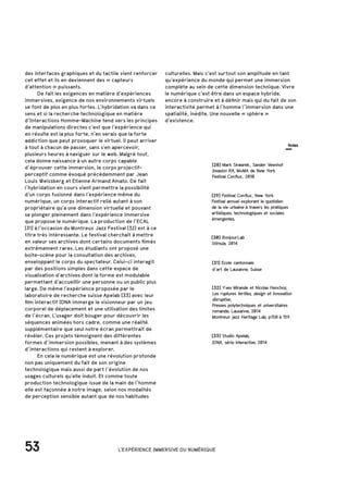 53 L'EXPÉRIENCE IMMERSIVE DU NUMÉRIQUE
des interfaces graphiques et du tactile vient renforcer
cet effet et ils en deviennent des « capteurs
d’attention » puissants.
	 De fait les exigences en matière d’expériences
immersives, exigence de nos environnements virtuels
se font de plus en plus fortes. L’hybridation va dans ce
sens et si la recherche technologique en matière
d’Interactions Homme-Machine tend vers les principes
de manipulations directes c’est que l’expérience qui
en résulte est la plus forte, n’en serais que la forte
addiction que peut provoquer le virtuel. Il peut arriver
à tout à chacun de passer, sans s’en apercevoir,
plusieurs heures à naviguer sur le web. Malgré tout,
cela donne naissance à un autre corps capable
d’éprouver cette immersion, le corps projectif-
perceptif comme évoqué précédemment par Jean
Louis Weissberg et Etienne Armand Amato. De fait
l’hybridation en cours vient permettre la possibilité
d’un corps fusionné dans l’expérience même du
numérique, un corps interactif relié autant à son
propriétaire qu’a une dimension virtuelle et pouvant
se plonger pleinement dans l’expérience immersive
que propose le numérique. La production de l’ECAL
[31] à l’occasion du Montreux Jazz Festival [32] est à ce
titre très intéressante. Le festival cherchait à mettre
en valeur ses archives dont certains documents filmés
extrêmement rares. Les étudiants ont proposé une
boite-scène pour la consultation des archives,
enveloppant le corps du spectateur. Celui-ci interagit
par des positions simples dans cette espace de
visualisation d’archives dont la forme est modulable
permettant d’accueillir une personne ou un public plus
large. De même l’expérience proposée par le
laboratoire de recherche suisse Apelab [33] avec leur
film interactif IDNA immerge le visionneur par un jeu
corporel de déplacement et une utilisation des limites
de l’écran. L’usager doit bouger pour découvrir les
séquences animées hors cadre, comme une réalité
supplémentaire que seul notre écran permettrait de
révéler. Ces projets témoignent des différentes
formes d’immersion possibles, menant à des systèmes
d’interactions qui restent à explorer.
	 En cela le numérique est une révolution profonde
non pas uniquement du fait de son origine
technologique mais aussi de part l’évolution de nos
usages culturels qu’elle induit. Et comme toute
production technologique issue de la main de l’homme
elle est façonnée à notre image, selon nos modalités
de perception sensible autant que de nos habitudes
[32] Yves Mirande et Nicolas Henchoz,
Les ruptures fertiles, design et innovation
disruptive,
Presses polytechniques et universitaires
romande, Lausanne, 2014
Montreux jazz Heritage Lab, p150 à 159
[31] Ecole cantonnale
d’art de Lausanne, Suisse
[33] Studio Apelab,
IDNA, série interactive, 2014
[28] Mark Skwarek, Sander Veenhof
Invasion RA, MoMA de New York
Festival Conflux, 2010
[29] Festival Conflux, New York
Festival annuel explorant le quotidien
de la vie urbaine à travers les pratiques
artistiques, technologiques et sociales
émergentes.
[30] BonjourLab
Stimula, 2014
culturelles. Mais c’est surtout son amplitude en tant
qu’expérience du monde qui permet une immersion
complète au sein de cette dimension technique. Vivre
le numérique c’est être dans un espace hybride,
encore à construire et à définir mais qui du fait de son
interactivité permet à l’homme l’immersion dans une
spatialité, inédite. Une nouvelle « sphère »
d’existence.
Notes
 