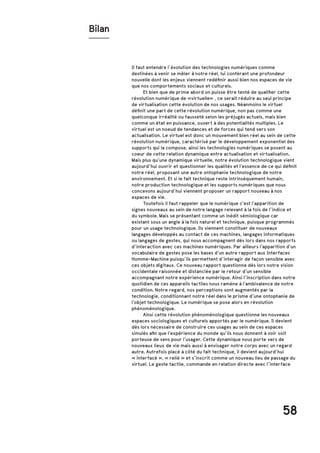 58
Il faut entendre l’évolution des technologies numériques comme
destinées à venir se mêler à notre réel, lui conférant une profondeur
nouvelle dont les enjeux viennent redéfinir aussi bien nos espaces de vie
que nos comportements sociaux et culturels.
	 Et bien que de prime abord on puisse être tenté de qualifier cette
révolution numérique de «virtuelle» , ce serait réduire au seul principe
de virtualisation cette évolution de nos usages. Néanmoins le virtuel
définit une part de cette révolution numérique, non pas comme une
quelconque irréalité ou fausseté selon les préjugés actuels, mais bien
comme un état en puissance, ouvert à des potentialités multiples. Le
virtuel est un noeud de tendances et de forces qui tend vers son
actualisation. Le virtuel est donc un mouvement bien réel au sein de cette
révolution numérique, caractérisé par le développement exponentiel des
supports qui la compose, ainsi les technologies numériques se posent au
coeur de cette relation dynamique entre actualisation et virtualisation.
Mais plus qu’une dynamique virtuelle, notre évolution technologique vient
aujourd’hui ouvrir et questionner les qualités et l’essence de ce qui définit
notre réel, proposant une autre ontophanie technologique de notre
environnement. Et si le fait technique reste intrinsèquement humain,
notre production technologique et les supports numériques que nous
concevons aujourd’hui viennent proposer un rapport nouveau à nos
espaces de vie.
	 Toutefois il faut rappeler que le numérique c’est l’apparition de
signes nouveaux au sein de notre langage relevant à la fois de l’indice et
du symbole. Mais se présentant comme un inédit sémiologique car
existant sous un angle à la fois naturel et technique, puisque programmés
pour un usage technologique. Ils viennent constituer de nouveaux
langages développés au contact de ces machines, langages informatiques
ou langages de gestes, qui nous accompagnent dès lors dans nos rapports
d’interaction avec ces machines numériques. Par ailleurs l’apparition d’un
vocabulaire de gestes pose les bases d’un autre rapport aux Interfaces
Homme-Machine puisqu’ils permettent d’interagir de façon sensible avec
ces objets digitaux. Ce nouveau rapport questionne dès lors notre vision
occidentale raisonnée et distanciée par le retour d’un sensible
accompagnant notre expérience numérique. Ainsi l’inscription dans notre
quotidien de ces appareils tactiles nous ramène à l’ambivalence de notre
condition. Notre regard, nos perceptions sont augmentés par la
technologie, conditionnant notre réel dans le prisme d’une ontophanie de
l’objet technologique. Le numérique se pose alors en révolution
phénoménologique.
	 Ainsi cette révolution phénoménologique questionne les nouveaux
espaces sociologiques et culturels apportés par le numérique. Il devient
dès lors nécessaire de construire ces usages au sein de ces espaces
simulés afin que l’expérience du monde qu’ils nous donnent à voir soit
porteuse de sens pour l’usager. Cette dynamique nous porte vers de
nouveaux lieux de vie mais aussi à envisager notre corps avec un regard
autre. Autrefois placé à côté du fait technique, il devient aujourd’hui
« interfacé », « relié » et s’inscrit comme un nouveau lieu de passage du
virtuel. Le geste tactile, commande en relation directe avec l’interface
Bilan
 
