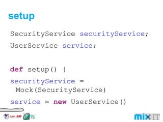 setup SecurityService securityService ; UserService service ; def setup() { securityService = Mock(SecurityService) service = new UserService() service . securityService = securityService } 