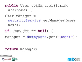 public User getManager(String username) { User manager = securityService .getManager(username); if (manager == null ) { manager = dummyData .get( "user1" ); } return manager; } 
