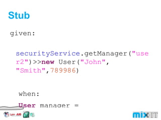 Stub given: securityService .getManager( "user2" )>> new User( "John" , "Smith" , 789986 ) when: User manager = service .getManager( "user2" ) then: manager. id == 789986 