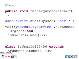 @Test public void testArgumentMatcher() { userService .auditByUser( "user1" ); verify ( securityService ).hasAccess( argThat ( new isUserId123456())); } class isUserId123456 extends ArgumentMatcher<User> { public boolean matches(Object object) { return ((User) object).getId() == 123456; }} 