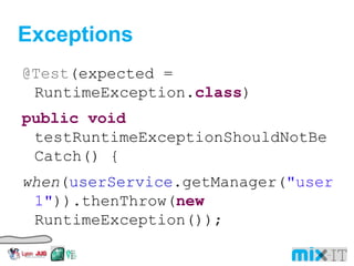 Exceptions @Test (expected = RuntimeException. class ) public void testRuntimeExceptionShouldNotBeCatch() { when ( userService .getManager( "user1" )).thenThrow( new RuntimeException()); userService .getManager( "user1" ); } 