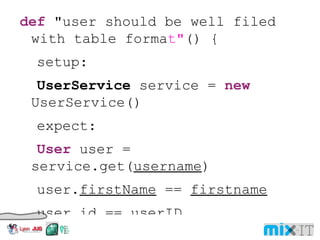 def "user should be well filed with table forma t" () { setup: UserService service = new UserService() expect: User user = service.get( username ) user. firstName == firstname user. id == userID where: username | firstname | lastname | userID 'user1' | 'John' | 'Doe' | 123456 'user2' | 'Jane' | 'Doe' | 654321 'user3' | 'John' | 'Smith' | 789987 