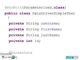 @RunWith (Parameterized. class ) public class DataDrivenSimpleTest { private String username ; private String firstName ; private String lastName ; private int id ; @Parameters public static Collection<Object[]> data() { return Arrays. asList ( new Object[][] {   { "user1" , "John" , "Doe" , 123456},   { "user2" , "Jane" , "Doe" , 654321},   { "user3" , "John" , "Smith" , 789987 }}); } 