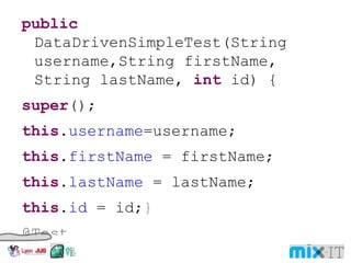public DataDrivenSimpleTest(String username,String firstName, String lastName, int id) { super (); this . username =username; this . firstName = firstName; this . lastName = lastName; this . id = id; } @Test public void testUserService() { UserService userService = new UserService(); User user = (User)userService.get( username ); assertEquals (user.getFirstName(), firstName ); assertEquals (user.getLastName(), lastName ); assertEquals (user.getId(), id ); 