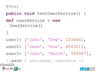 @Test public void testUserService() { def userService = new UserService() [ user1: [ 'John' , 'Doe' , 123456 ], user2: [ 'Jane' , 'Doe' , 654321 ], user3: [ 'John' , 'Smith' , 789987 ], ]. each { username, userData -> def user = userService.get(username) assert user. firstName == userData[ 0 ] assert user. lastName == userData[ 1 ] assert user. id == userData[ 2 ] 