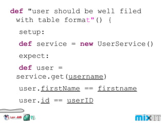 def "user should be well filed with table forma t" () { setup: def service = new UserService() expect: def user = service.get( username ) user. firstName == firstname user. id == userID where: username | firstname | lastname | userID 'user1' | 'John' | 'Doe' | 123456 'user2' | 'Jane' | 'Doe' | 654321 'user3' | 'John' | 'Smith' | 789987 