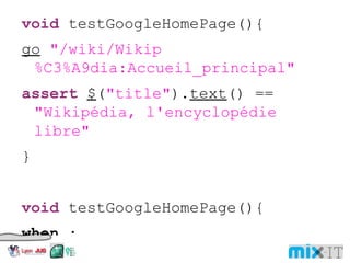 void testGoogleHomePage(){ go "/wiki/Wikip%C3%A9dia:Accueil_principal" assert $ ( "title" ). text () == "Wikipédia, l'encyclopédie libre" } void testGoogleHomePage(){ when : go "/wiki/Wikip%C3%A9dia:Accueil_principal" then : $ ( "title" ). text () == "Wikipédia, l'encyclopédie libre" } 
