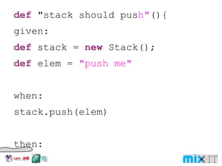 def "stack should pus h" (){ given: def stack = new Stack(); def elem = "push me" when: stack.push(elem) then: !stack.empty stack.size() == 1 stack.peek() == elem } 